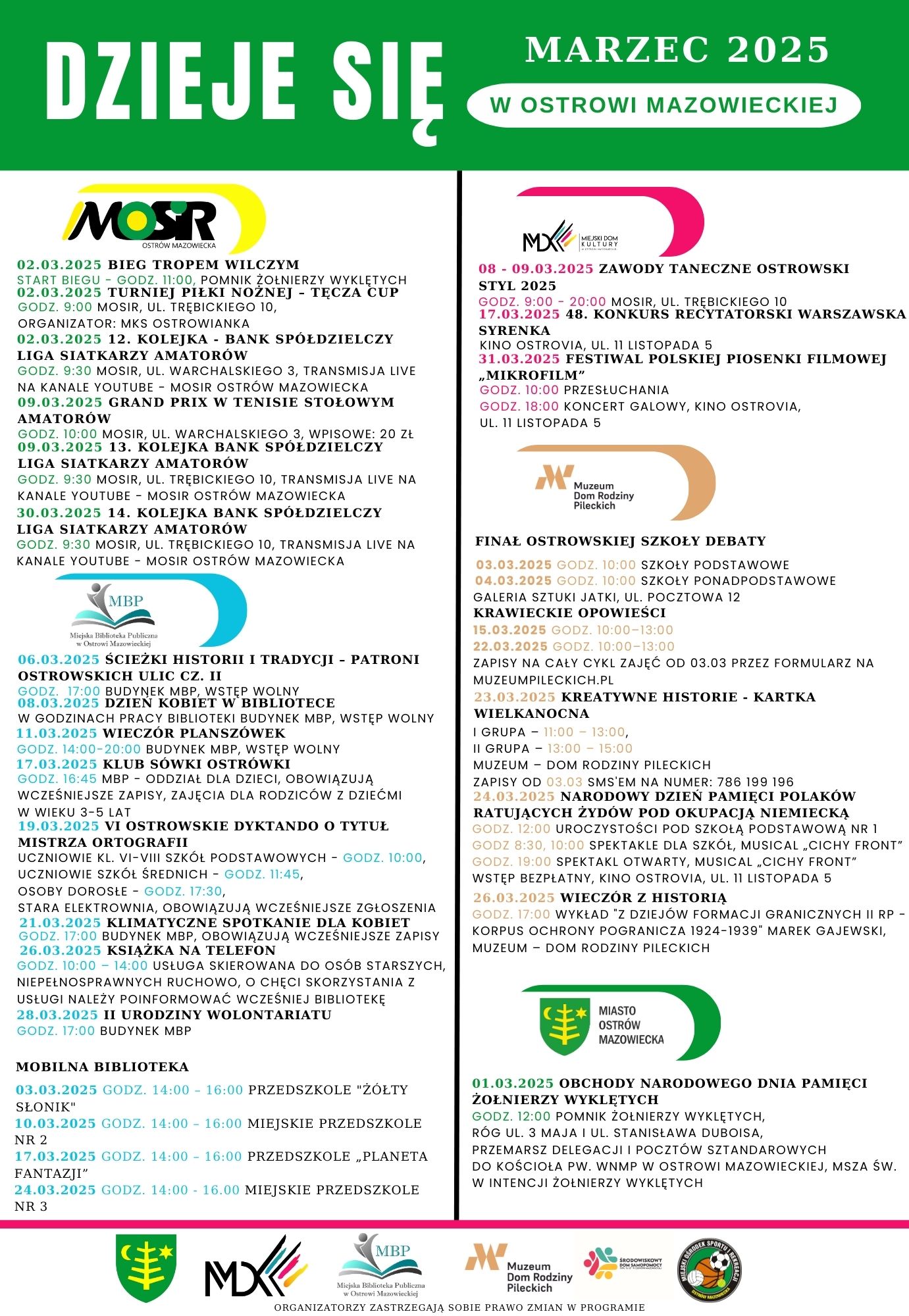 MOSR OSTRÓW MAZOWIECKA 02.03.2025 BIEG TROPEM WILCZYM START BIEGU GODZ. 11:00, POMNIK ŻOŁNIERZY WYKLĘTYCH 02.03.2025 TURNIEJ PIŁKI NOŻNEJ TĘCZA CUP GODZ. 9:00 MOSIR, UL. TRĘBICKIEGO 10, ORGANIZATOR: MKS OSTROWIANKA 02.03.2025 12. KOLEJKA BANK SPÓŁDZIELCZY LIGA SIATKARZY AMATORÓW GODZ. 9:30 MOSIR, UL. WARCHALSKIEGO 3, TRANSMISJA LIVE NA KANALE YOUTUBE MOSIR OSTRÓW MAZOWIECKA 09.03.2025 GRAND PRIX W TENISIE STOŁOWYM AMATORÓW GODZ. 10:00 MOSIR, UL. WARCHALSKIEGO 3, WPISOWE: 20 ZŁ 09.03.2025 13. KOLEJKA BANK SPÓŁDZIELCZY LIGA SIATKARZY AMATORÓW GODZ. 9:30 MOSIR, UL. TRĘBICKIEGO 10, TRANSMISJA LIVE NA KANALE YOUTUBE MOSIR OSTRÓW MAZOWIECKA 30.03.2025 14. KOLEJKA BANK SPÓŁDZIELCZY LIGA SIATKARZY AMATORÓW GODZ. 9:30 MOSIR, UL. TRĘBICKIEGO 10, TRANSMISJA LIVE NA KANALE YOUTUBE MOSIR OSTRÓW MAZOWIECKA MBP Miepka Biblioteka Public 06.03.2025 ŚCIEŻKI HISTORII I TRADYCJI PATRONI OSTROWSKICH ULIC CZ. 11 GODZ. 17:00 BUDYNEK MBP, WSTĘP WOLNY 08.03.2025 DZIEŃ KOBIET W BIBLIOTECE W GODZINACH PRACY BIBLIOTEKI BUDYNEK MBP, WSTĘP WOLNY 11.03.2025 WIECZÓR PLANSZÓWEK GODZ. 14:00-20:00 BUDYNEK MBP, WSTĘP WOLNY 17.03.2025 KLUB SÓWKI OSTRÓWKI GODZ. 16:45 MBP ODDZIAŁ DLA DZIECI, OBOWIĄZUJĄ WCZEŚNIEJSZE ZAPISY, ZAJĘCIA DLA RODZICÓW Z DZIEĆMI W WIEKU 3-5 LAT 19.03.2025 VI OSTROWSKIE DYKTANDO O TYTUŁ MISTRZA ORTOGRAFII MD KOLTURY 08-09.03.2025 ZAWODY TANECZNE OSTROWSKI STYL 2025 GODZ. 9:00-20:00 MOSIR, UL. TRĘBICKIEGO 10 17.03.2025 48. KONKURS RECYTATORSKI WARSZAWSKA SYRENKA KINO OSTROVIA, UL. 11 LISTOPADA 5 31.03.2025 FESTIWAL POLSKIEJ PIOSENKI FILMOWEJ „MIKROFILM" GODZ. 10:00 PRZESŁUCHANIA GODZ. 18:00 KONCERT GALOWY, KINO OSTROVIA, UL. 11 LISTOPADA 5 א Muzeum Dom Rodziny Pileckich FINAŁ OSTROWSKIEJ SZKOŁY DEBATY 03.03.2025 GODZ. 10:00 SZKOŁY PODSTAWOWE 04.03.2025 GODZ. 10:00 SZKOŁY PONADPODSTAWOWE GALERIA SZTUKI JATKI, UL. POCZTOWA 12 KRAWIECKIE OPOWIEŚCI 15.03.2025 GODZ. 10:00-13:00 22.03.2025 GODZ. 10:00-13:00 ZAPISY NA CAŁY CYKL ZAJĘĆ OD 03.03 PRZEZ FORMULARZ NA MUZEUMPILECKICH.PL 23.03.2025 KREATYWNE HISTORIE KARTKA WIELKANOCNA I GRUPA 11:00-13:00, II GRUPA 13:00-15:00 MUZEUM DOM RODZINY PILECKICH ZAPISY OD 03.03 SMS'EM NA NUMER: 786 199 196 24.03.2025 NARODOWY DZIEŃ PAMIĘCI POLAKÓW RATUJĄCYCH ŻYDÓW POD OKUPACJĄ NIEMIECKĄ GODZ. 12:00 UROCZYSTOŚCI POD SZKOŁĄ PODSTAWOWĄ NR 1 GODZ 8:30, 10:00 SPEKTAKLE DLA SZKÓŁ, MUSICAL CICHY FRONT"