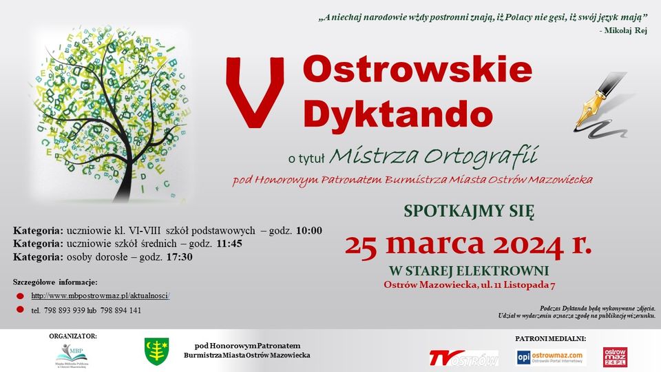 Aniechaj narodowie wżdy postronni znają, iż Polacy nie gesi, iż swój język mają" - Mikolaj Rej D Ostrowskie V Dyktandb o tytuł Mistrza Ortografií pod Honorowym Patronatem Burmistrza Miasta Ostrów Mazowiecka SPOTKAJMY SIĘ Kategoria: uczniowie kl. VI-VIII szkół podstawowych - godz. 10:00 Kategoria: uczniowie szkół średnich godz. 11:45 Kategoria: osoby dorosłe - godz. 17:30 25 marca 2024 г. W STAREJ ELEKTROWNI Ostrów Mazowiecka, ul. 11 Listopada 7 Podczas Dyktanda będą wykonywane zdjęcia. Udział w wydarzeniu oznacza zgodę na publikację wizerunku. Szczegółowe informacje: http://www.mbpostrowmaz.pl/aktualnosci tel. 798 893 939 lub 798 894 141 ORGANIZATOR: MRP pod Honorowym Patronatem Burmistrza Miasta Ostrów Mazowiecka PATRONI MEDIALNI: opiostrowmaz.com ostrow maz