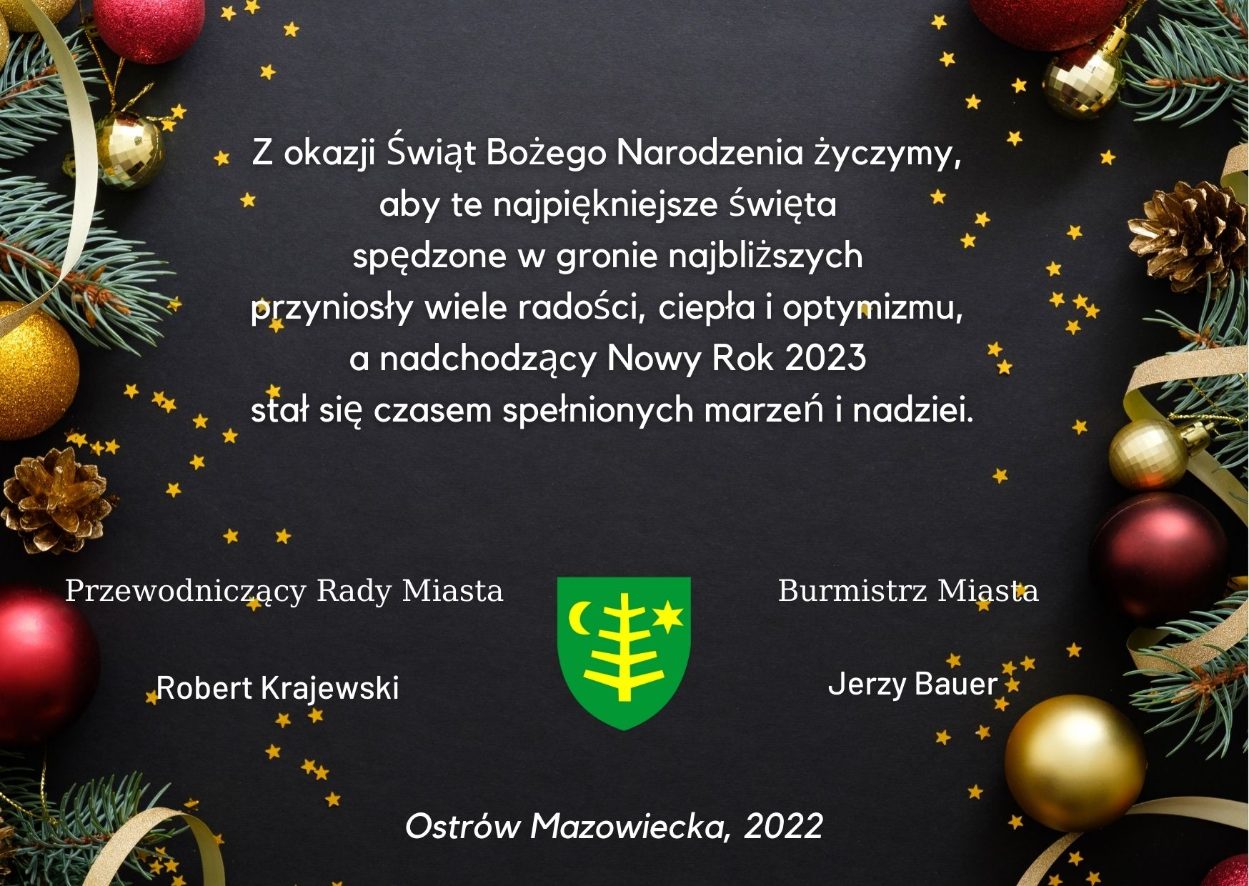 Z okazji Świąt Bożego Narodzenia życzymy, aby te najpiękniejsze święta spędzone w gronie najbliższych przyniosły wiele radości, ciepła i optymizmu, a nadchodzący Nowy Rok 2023 stał się czasem spełnionych marzeń i nadziei.  Burmistrz Miasta  Ostrów Mazowiecka  Jerzy Bauer   Przewodniczący Rady Miasta  Ostrów Mazowiecka  Robert Krajewski