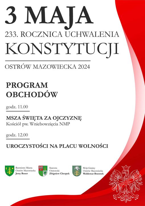 3 MAJA 233. ROCZNICA UCHWALENIA KONSTYTUCJI OSTRÓW MAZOWIECKA 2024 PROGRAM OBCHODÓW godz. 11.00 MSZA ŚWIĘTA ZA OJCZYZNĘ Kościół pw. Wniebowzięcia NMP godz. 12.00 UROCZYSTOŚCI NA PLACU WOLNOŚCI Burmistrz Miasta Ostrów Mazowiecka Jerzy Bauer Starosta Ostrowski  Zbigniew Chrupek Wójt Gminy Ostrów Mazowiecka Waldemar Brzostek