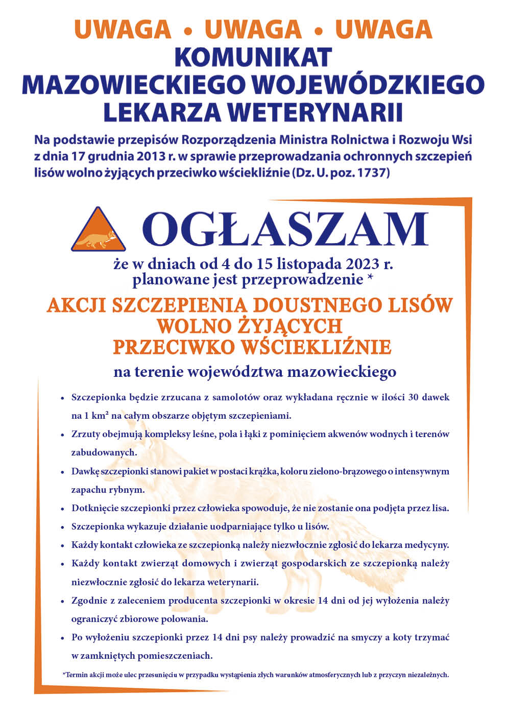 UWAGA UWAGA UWAGA KOMUNIKAT MAZOWIECKIEGO WOJEWÓDZKIEGO LEKARZA WETERYNARII Na podstawie przepisów Rozporządzenia Ministra Rolnictwa i Rozwoju Wsi z dnia 17 grudnia 2013 r. w sprawie przeprowadzania ochronnych szczepień lisów wolno żyjących przeciwko wściekliźnie (Dz. U. poz. 1737) OGŁASZAM że w dniach od 4 do 15 listopada 2023 r. planowane jest przeprowadzenie * AKCJI SZCZEPIENIA DOUSTNEGO LISÓW WOLNO ŻYJĄCYCH PRZECIWKO WŚCIEKLIŹNIE na terenie województwa mazowieckiego Szczepionka będzie zrzucana z samolotów oraz wykładana ręcznie w ilości 30 dawek na 1 km² na całym obszarze objętym szczepieniami Zrzuty obejmują kompleksy leśne, pola i łąki z pominięciem akwenów wodnych i terenów zabudowanych Dawkę szczepionki stanowi pakiet w postaci krążka, koloru zielono-brązowego o intensywnym zapachu rybnym Dotknięcie szczepionki przez człowieka spowoduje, że nie zostanie ona podjęta przez lisa Szczepionka wykazuje działanie uodparniające tylko u lisów Każdy kontakt człowieka ze szczepionką należy niezwłocznie zgłosić do lekarza medycyny Każdy kontakt zwierząt domowych i zwierząt gospodarskich ze szczepionką należy niezwłocznie zgłosić do lekarza weterynarii Zgodnie z zaleceniem producenta szczepionki w okresie 14 dni od jej wyłożenia należy ograniczyć zbiorowe polowania Po wyłożeniu szczepionki przez 14 dni psy należy prowadzić na smyczy a koty trzymać w zamkniętych pomieszczeniach Termin akcji może ulec przesunięciu w przypadku wystąpienia złych warunków atmosferycznych lub z przyczyn niezależnych