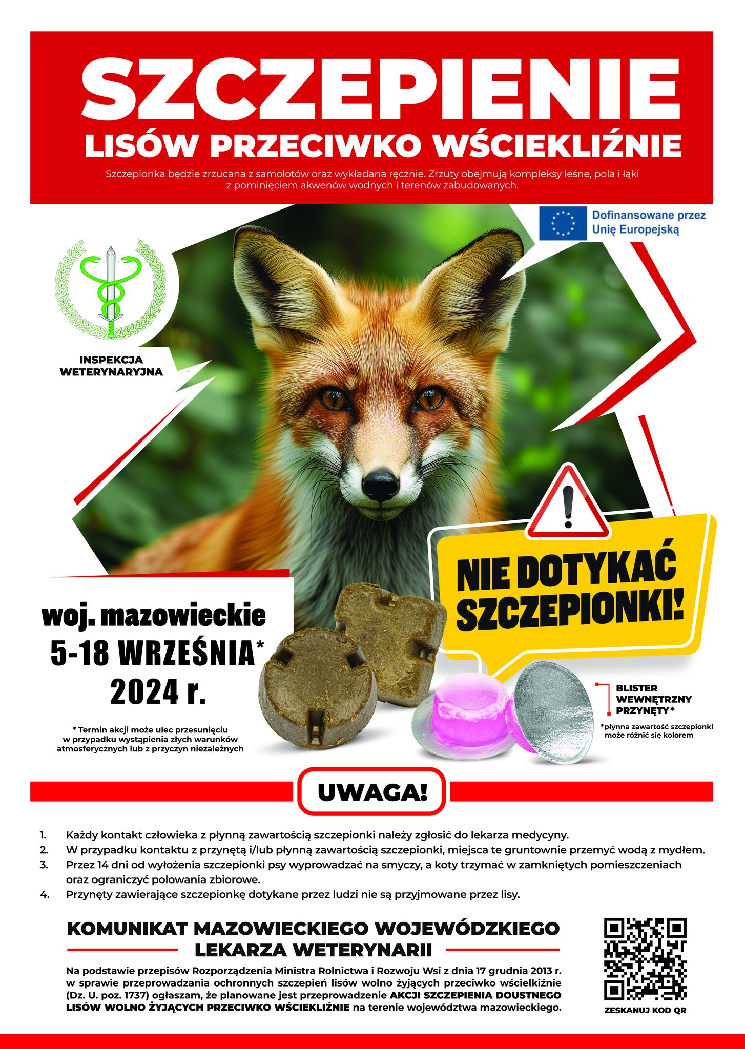 SZCZEPIENIE LISÓW PRZECIWKO WŚCIEKLIŹNIE Szczepionka będzie zrzucana z samolotów oraz wykładana ręcznie. Zrzuty obejmują kompleksy leśne, pola i łąki z pominięciem akwenów wodnych i terenów zabudowanych. Dofinansowane przez Unię Europejską INSPEKCJA WETERYNARYJNA woj. mazowieckie 5-18 WRZEŚNIA* 2024 r. Termin akcji może ulec przesunięciu w przypadku wystąpienia złych warunków atmosferycznych lub z przyczyn niezależnych ! NIE DOTYKAĆ SZCZEPIONKI! BLISTER WEWNĘTRZNY PRZYNĘTY "płynna zawartość szczepionki może różnić się kolorem UWAGA! 1. Każdy kontakt człowieka z płynną zawartością szczepionki należy zgłosić do lekarza medycyny. W przypadku kontaktu z przynętą i/lub płynną zawartością szczepionki, miejsca te gruntownie przemyć wodą z mydłem. 2. 3. Przez 14 dni od wyłożenia szczepionki psy wyprowadzać na smyczy, a koty trzymać w zamkniętych pomieszczeniach oraz ograniczyć polowania zbiorowe. 4 Przynęty zawierające szczepionkę dotykane przez ludzi nie są przyjmowane przez lisy. KOMUNIKAT MAZOWIECKIEGO WOJEWÓDZKIEGO LEKARZA WETERYNARII Na podstawie przepisów Rozporządzenia Ministra Rolnictwa i Rozwoju Wsi z dnia 17 grudnia 2013 r. w sprawie przeprowadzania ochronnych szczepień lisów wolno żyjących przeciwko wścielkiźnie (Dz. U. poz. 1737) ogłaszam, że planowane jest przeprowadzenie AKCJI SZCZEPIENIA DOUSTNEGO LISÓW WOLNO ŻYJĄCYCH PRZECIWKO WŚCIEKLIŹNIE na terenie województwa mazowieckiego. ZESKANUJ KOD OR