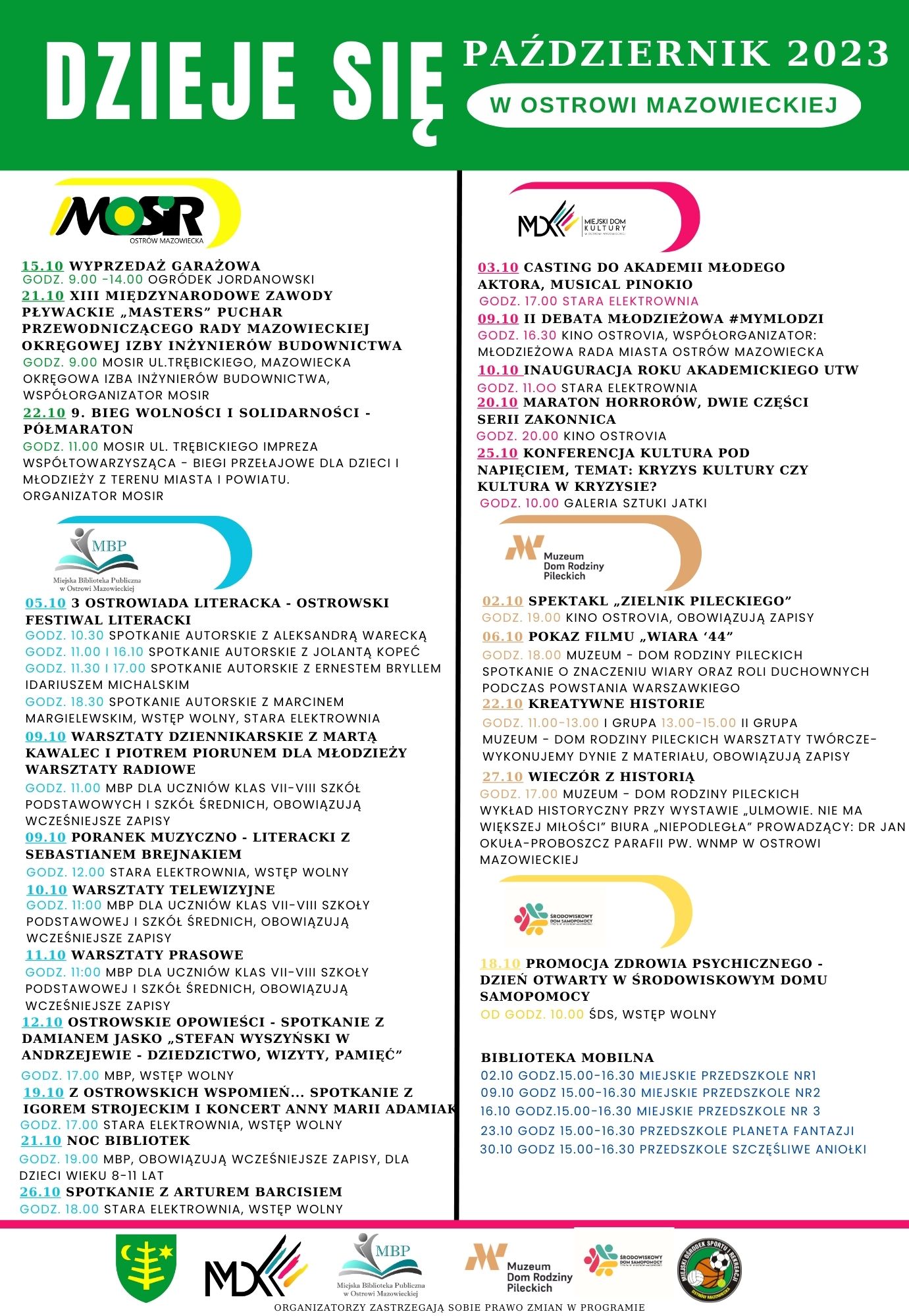 PAŹDZIERNIK 2023 DZIEJE SIĘ W OSTROWI MAZOWIECKIEJ MIEJSKI DOM KULTURY  03.10 CASTING DO AKADEMII MŁODEGO AKTORA, MUSICAL PINOKIO GODZINA 17.00 STARA ELEKTROWNIA 09.10 II DEBATA MŁODZIEŻOWA #MYMLODZI GODZODZINA 16.30 KINO OSTROVIA, WSPÓŁORGANIZATOR: MŁODZIEŻOWA RADA MIASTA OSTRÓW MAZOWIECKA 10.10 INAUGURACJA ROKU AKADEMICKIEGO UTW 15.10 WYPRZEDAŻ GARAŻOWA GODZ. 9.00-14.00 OGRÓDEK JORDANOWSKI 21.10 XIII MIĘDZYNARODOWE ZAWODY PŁYWACKIE MASTERS&quot; PUCHAR PRZEWODNICZĄCEGO RADY MAZOWIECKIEJ OKRĘGOWEJ IZBY INŻYNIERÓW BUDOWNICTWA GODZINA 9.00 MOSIR ULICA TRĘBICKIEGO, MAZOWIECKA OKRĘGOWA IZBA INŻYNIERÓW BUDOWNICTWA, WSPÓŁORGANIZATOR MOSIR 22.10 9. BIEG WOLNOŚCI I SOLIDARNOŚCI. PÓŁMARATON GODZINA 11.00 MOSIR UL TRĘBICKIEGO IMPREZA WSPÓŁTOWARZYSZĄCA BIEGI PRZEŁAJOWE DLA DZIECI I MŁODZIEŻY Z TERENU MIASTA I POWIATU. ORGANIZATOR MOSIR GODZINA 11.00 STARA ELEKTROWNIA 20.10 MARATON HORRORÓW, DWIE CZĘŚCI SERII ZAKONNICA GODZINA 20.00 KINO OSTROVIA 25.10 KONFERENCJA KULTURA POD NAPIĘCIEM, TEMAT: KRYZYS KULTURY CZY KULTURA W KRYZYSIE? GODZINA 10.00 GALERIA SZTUKI JATKI MBP Muzeum Dom Rodziny Pileckich 02.10 SPEKTAKL ZIELNIK PILECKIEGO GODZINA 19.00 KINO OSTROVIA, OBOWIĄZUJĄ ZAPISY 06.19 POKAZ FILMU WIARA '44&quot; GODZINA 18.00 MUZEUM DOM RODZINY PILECKICH SPOTKANIE O ZNACZENIU WIARY ORAZ ROLI DUCHOWNYCH PODCZAS POWSTANIA WARSZAWKIEGO 22.10 KREATYWNE HISTORIE GODZINA 11.00-13.00 I GRUPA 13.00-15.00 I GRUPA MUZEUM - DOM RODZINY PILECKICH WARSZTATY TWÓRCZE WYKONUJEMY DYNIE Z MATERIAŁU, OBOWIĄZUJĄ ZAPISY - 27-10 WIECZÓR Z HISTORIA GODZINA 17.00 MUZEUM DOM RODZINY PILECKICH WYKŁAD HISTORYCZNY PRZY WYSTAWIE ULMOWIE. NIE MA WIĘKSZEJ MIŁOŚCI&quot; BIURA NIEPODLEGLA PROWADZĄCY: DR JAN DKULA-PROBOSZCZ PARAFII PW. WNMP W OSTROWI MAZOWIECKIEJ 05.10 3 OSTROWIADA LITERACKA - OSTROWSKI FESTIWAL LITERACKI GODZINA 10.30 SPOTKANIE AUTORSKIE Z ALEKSANDRA WARECKA GODZINA  11.00 16.10 SPOTKANIE AUTORSKIE Z JOLANTA KOPEĆ GODZINA 11.30 1 17.00 SPOTKANIE AUTORSKIE Z ERNESTEM BRYLLEM IDARIUSZEM MICHALSKIM GODZINA 18.30 SPOTKANIE AUTORSKIE Z MARCINEM MARGIELEWSKIM, WSTĘP WOLNY, STARA ELEKTROWNIA 09.10 WARSZTATY DZIENNIKARSKIE Z MARTĄ KAWALEC I PIOTREM PIORUNEM DLA MŁODZIEŻY WARSZTATY RADIOWE GODZINA 11.00 MBP DLA UCZNIÓW KLAS VII-VIII SZKOL PODSTAWOWYCH I SZKÓŁ ŚREDNICH, OBOWIĄZUJĄ WCZEŚNIEJSZE ZAPISY 09.10 PORANEK MUZYCZNO - LITERACKI Z SEBASTIANEM BREJNAKIEM GODZINA 12.00 STARA ELEKTROWNIA, WSTĘP WOLNY 10.10 WARSZTATY TELEWIZYJNE GODZINA 11:00 MBP DLA UCZNIÓW KLAS VII-VIII SZKOŁY PODSTAWOWEJ I SZKÓŁ ŚREDNICH, OBOWIĄZUJĄ WCZEŚNIEJSZE ZAPISY 11.10 WARSZTATY PRASOWE GODZINA 11:00 MBP DLA UCZNIÓW KLAS VII-VIII SZKOŁY PODSTAWOWEJ I SZKÓŁ ŚREDNICH, OBOWIĄZUJĄ WCZEŚNIEJSZE ZAPISY 12.10 OSTROWSKIE OPOWIEŚCI - SPOTKANIE Z DAMIANEM JASKO STEFAN WYSZYŃSKI W ANDRZEJEWIE DZIEDZICTWO, WIZYTY, PAMIĘĆ&quot; GODZINA  17.00 MBP, WSTĘP WOLNY 19.10 Z OSTROWSKICH WSPOMIEN... SPOTKANIE Z IGOREM STROJECKIM I KONCERT ANNY MARII ADAMIAN GODZINA 17,00 STARA ELEKTROWNIA, WSTĘP WOLNY 21.10 NOC BIBLIOTEK GODZINA 19.00 MBP, OBOWIĄZUJĄ WCZEŚNIEJSZE ZAPISY, DLA DZIECI WIEKU 8-11 LAT 26.10 SPOTKANIE Z ARTUREM BARCISIEM GODZINA 18.00 STARA ELEKTROWNIA, WSTĘP WOLNY 119 PROMOCJA ZDROWIA PSYCHICZNEGO - DZIEŃ OTWARTY W ŚRODOWISKOWYM DOMU SAMOPOMOCY OP GODZINA 10.00 SDS, WSTĘP WOLNY BIBLIOTEKA MOBILNA 02.10 GODZ.15.00-16.30 MIEJSKIE PRZEDSZKOLE NRI 09.10 GODZ 15.00-16.30 MIEJSKIE PRZEDSZKOLE NR2 16.10 GODZ.15.00-16.30 MIEJSKIE PRZEDSZKOLE NR 3 23.10 GODZ 15.00-16.30 PRZEDSZKOLE PLANETA FANTAZJI 30.10 GODZ 15.00-16.30 PRZEDSZKOLE SZCZĘŚLIWE ANIOŁKI MBP M Muzeum Dom Rodziny Pileckich MX ORGANIZATORZY ZASTRZEGAJĄ SOBIE PRAWO ZMIAN W PROGRAMIE