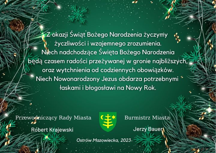 Z okazji Świąt Bożego Narodzenia życzymy życzliwości i wzajemnego zrozumienia. Niech nadchodzące Święta Bożego Narodzenia będą czasem radości przeżywanej w gronie najbliższych, oraz wytchnienia od codziennych obowiązków. Niech Nowonarodzony Jezus obdarza potrzebnymi łaskami i błogosławi na Nowy Rok. Przewodniczący Rady Miasta Robert Krajewski Burmistrz Miasta Jerzy Bauer Ostrów Mazowiecka, 2023.