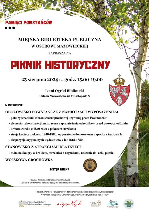 PAMIĘCI POWSTAŃCÓW ... MIEJSKA BIBLIOTEKA PUBLICZNA W OSTROWI MAZOWIECKIEJ ZAPRASZA NA PIKNIK HISTORYCZNY 23 sierpnia 2024 r., godz. 13.00-19.00 Letni Ogród Biblioteki Ostrów Mazowiecka, ul. 11 Listopada S W PROGRAMIE: OBOZOWISKO POWSTAŃCZE Z NAMIOTAMI I WYPOSAŻENIEM ⚫ pokazy strzelania z broni czarnoprochowej używanej przez Powstańców ⚫ elementy rekonstrukcji, m.in. scena zaprzysiężenia ochotników przed dowódcą oddziału armata carska z 1840 roku z pokazem strzelania ⚫ stroje kobiece z okresu 1840-1880, wyposażenie domowe oraz zapachy z tamtych lat ⚫ ekspozycja oryginalnych wydawnictw z lat 1818-1880 STANOWISKO Z ATRAKCJAMI DLA DZIECI m.in. nauka gry w krokieta, strzelnica z nagrodami, rzucanie do celu, puzzle WOJSKOWA GROCHÓWKA WSTĘP WOLNY Podczas pikniku będę wykonywane zdjęcia. Udział w wydarzeniu oznacza zgodę na publikację wizerunku. Projekt Pamięci Powstańców dofinansowano ze środków Biura Niepodlegla w ramach Programu Dotacyjnego Powstanie Styczniowe 1863-1864" Ministerstwo Kultury Dziedzictwa Narodowego niepodleysa 160 MUU