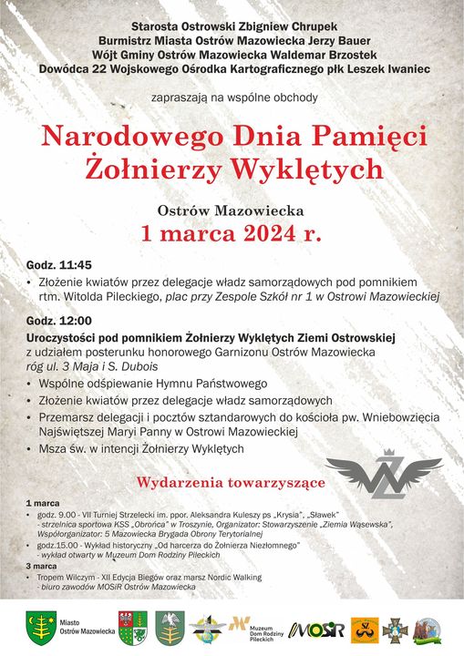 Starosta Ostrowski Zbigniew Chrupek Burmistrz Miasta Ostrów Mazowiecka Jerzy Bauer Wójt Gminy Ostrów Mazowiecka Waldemar Brzostek Dowódca 22 Wojskowego Ośrodka Kartograficznego płk Leszek Iwaniec zapraszają na wspólne obchody Narodowego Dnia Pamięci Żołnierzy Wyklętych Ostrów Mazowiecka 1 marca 2024 r. Godz. 11:45 • Złożenie kwiatów przez delegacje władz samorządowych pod pomnikiem rtm. Witolda Pileckiego, plac przy Zespole Szkół nr 1 w Ostrowi Mazowieckiej Godz. 12:00 Uroczystości pod pomnikiem Żołnierzy Wyklętych Ziemi Ostrowskiej z udziałem posterunku honorowego Garnizonu Ostrów Mazowiecka rög ul. 3 Maja i S. Dubois • Wspólne odśpiewanie Hymnu Państwowego • Złożenie kwiatów przez delegacje władz samorządowych • Przemarsz delegacji i pocztów sztandarowych do kościoła pw. Wniebowzięcia Najświętszej Maryi Panny w Ostrowi Mazowieckiej • Msza św. w intencji Żołnierzy Wyklętych Wydarzenia towarzyszące 1 marca godz. 9.00-VII Turniej Strzelecki im. ppor. Aleksandra Kuleszy ps Krysia", „Sławek -strzelnica sportowa KSS Obrońca w Troszynie, Organizator: Stowarzyszenie Ziemia Wąsewska", Współorganizator: 5 Mazowiecka Brygada Obrony Terytorialnej godz.15.00-Wykład historyczny Od harcerza do Żołnierza Niezłomnego" wykład otwarty w Muzeum Dom Rodziny Pileckich 3 marca Tropem Wilczym XII Edycja Biegów oraz marsz Nordic Walking biuro zawodów MOSIR Ostrów Mazowiecka Miasto Ostrów Mazowiecka Muzeum Pileckich MOSIR