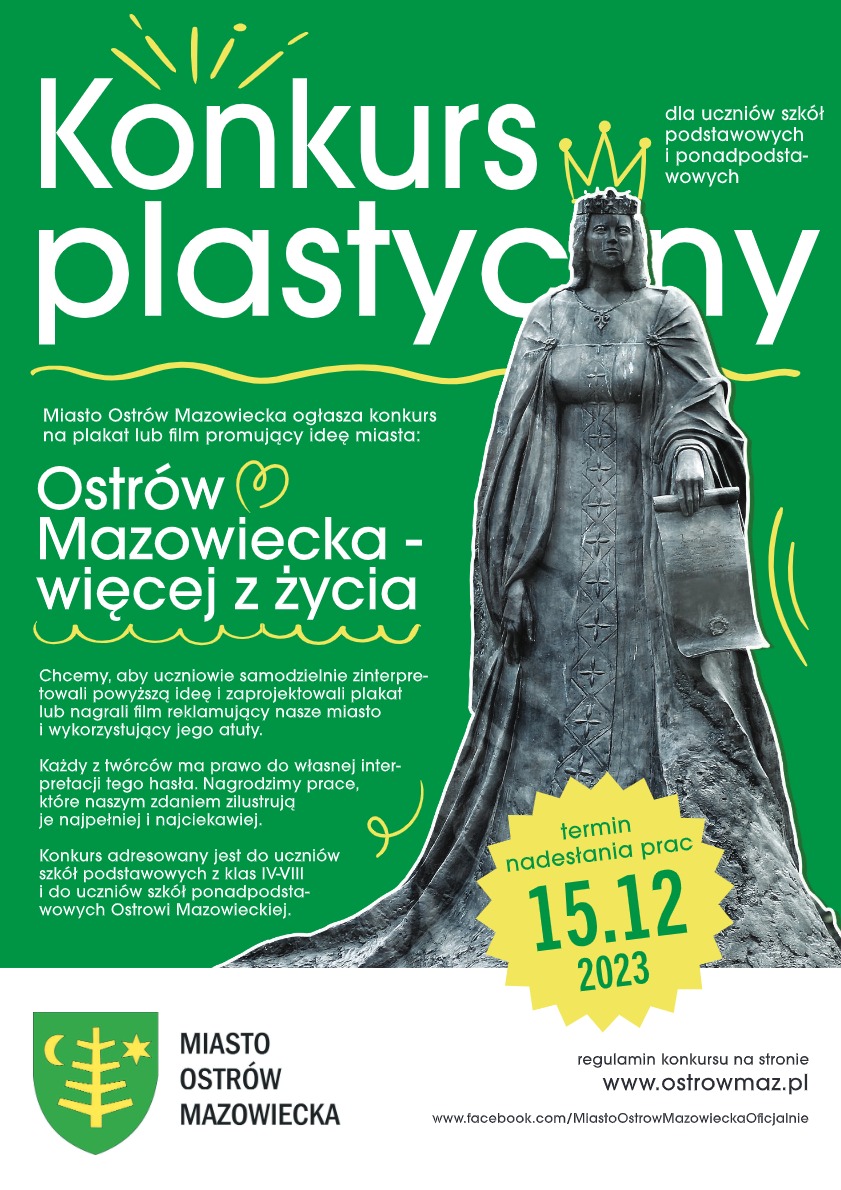 Konkurs plastyczny dla uczniów szkół podstawowych i ponadpodstawowych Miasto Ostrów Mazowiecka ogłasza konkurs na plakat lub film promujący ideę miasta Ostrów Mazowiecka - więcej z życia. Chcemy, aby uczniowie samodzielnie zinterpretowali powyższą ideę i zaprojektowali plakat lub nagrali film reklamujący nasze miasto i wykorzystujący jego atuty. Każdy z twórców ma prawo do własnej interpretacji tego hasła. Nagrodzimy prace, które naszym zdaniem zilustrują je najpełniej i najciekawiej. Konkurs adresowany jest do uczniów szkół podstawowych z klas IV-VIII i do uczniów szkół ponadpodstawowych Ostrowi Mazowieckiej. Termin nadesłania prac 15.12 2023. MIASTO OSTRÓW MAZOWIECKA regulamin konkursu na stronie www.ostrowmaz.pl / stronna fb: www.facebook.com/MiastoOstrowMazowieckaOficjalnie