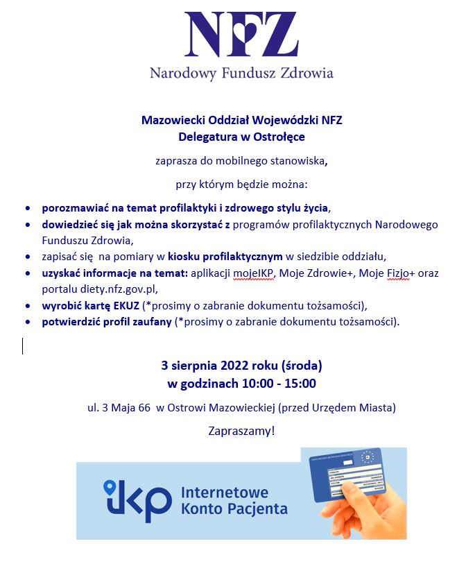 Serdecznie zapraszamy w dniu 3 sierpnia w godzinach od 10:00 do 15:00 na plac przed Urzędem Miasta w Ostrowi Mazowieckiej do mobilnego stanowiska MOW NFZ, gdzie będzie można:  porozmawiać na temat profilaktyki i zdrowego stylu życia, dowiedzieć się jak można skorzystać z programów profilaktycznych Narodowego funduszu Zdrowia oraz Ministerstwa Zdrowia, w szczególności: profilaktyka raka piersi, programu profilaktyki raka szyjki macicy, programu profilaktyki przewlekłej obturacyjnej choroby płuc, programu profilaktyki chorób układu krążenia, programu pilotażowego &quot;Profilaktyka 40 PLUS&quot; uzyskać informacji na temat: aplikacji mojeIKP, Moje Fizjo+, oraz portalu diety.nfz.gov.pl, zapisać się na pomiary w kiosku profilaktycznym w siedzibie oddziału, potwierdzić profil zaufany, wyrobić kartę EKUZ Serdecznie zapraszamy.