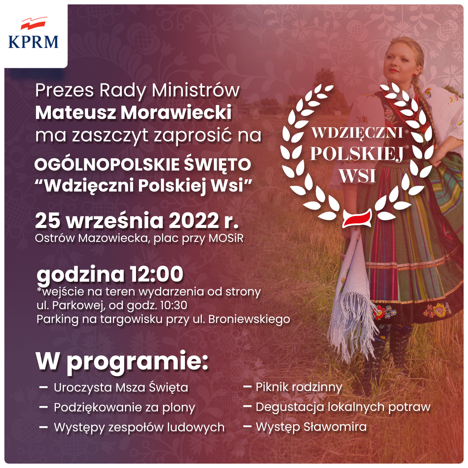 KPRM Prezes Rady Ministrów Mateusz Morawiecki ma zaszczyt zaprosić na OGÓLNOPOLSKIE ŚWIĘTO "Wdzięczni Polskiej Wsi" 25 września 2022 r. Ostrów Mazowiecka, plac przy MOSIR godzina 12:00 *wejście na teren wydarzenia od strony ul. Parkowej, od godz. 10:30 Parking na targowisku przy ul. Broniewskiego W programie: - Uroczysta Msza Święta - Podziękowanie za plony - - Występy zespołów ludowych WDZIĘCZNI POLSKIEJ WSI Piknik rodzinny - Degustacja lokalnych potraw - Występ Sławomira