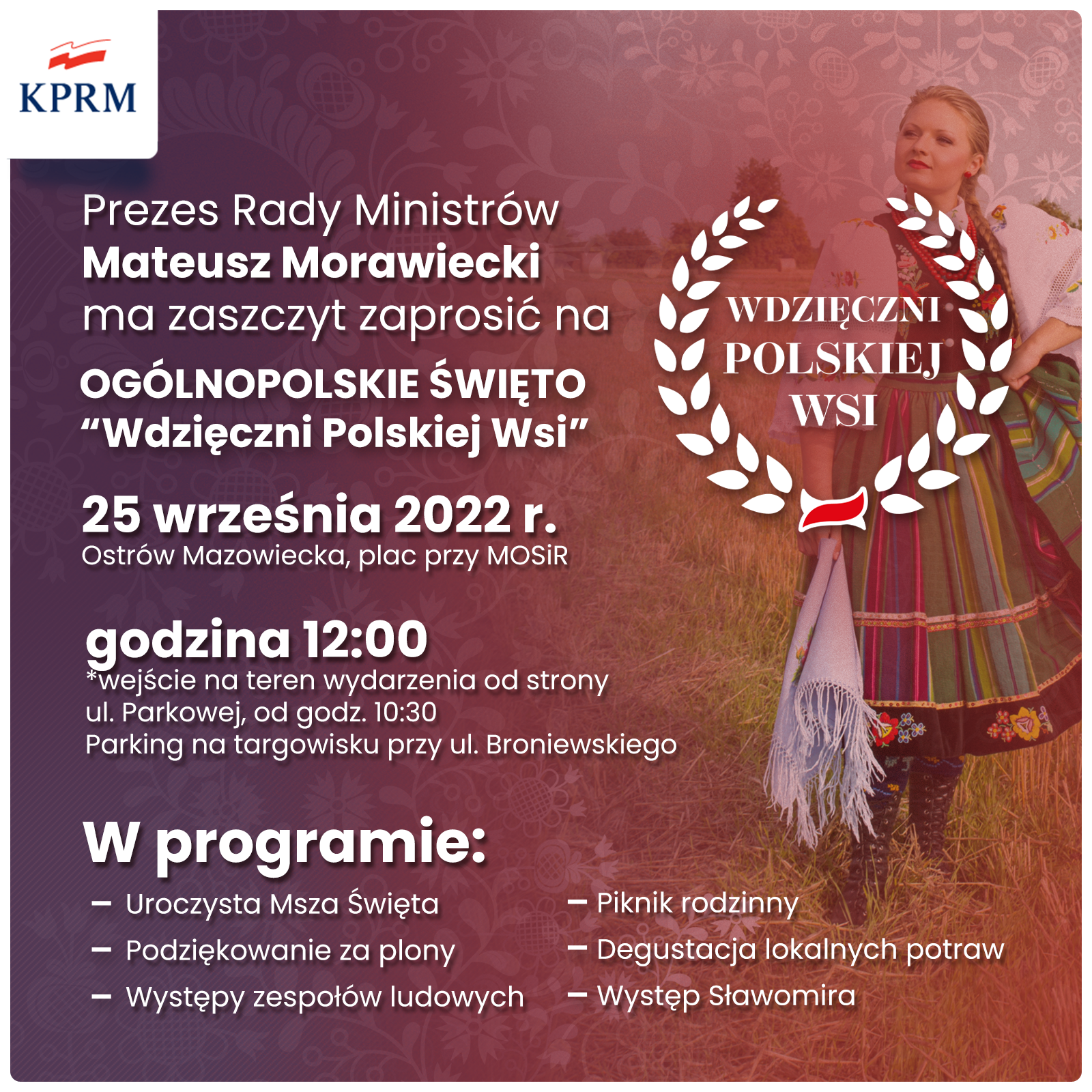 KPRM Prezes Rady Ministrów Mateusz Morawiecki ma zaszczyt zaprosić na OGÓLNOPOLSKIE ŚWIĘTO &quot;Wdzięczni Polskiej Wsi&quot; 25 września 2022 r. Ostrów Mazowiecka, plac przy MOSIR godzina 12:00 *wejście na teren wydarzenia od strony ul. Parkowej, od godz. 10:30 Parking na targowisku przy ul. Broniewskiego W programie: - Uroczysta Msza Święta - Podziękowanie za plony - - Występy zespołów ludowych WDZIĘCZNI POLSKIEJ WSI Piknik rodzinny - Degustacja lokalnych potraw - Występ Sławomira