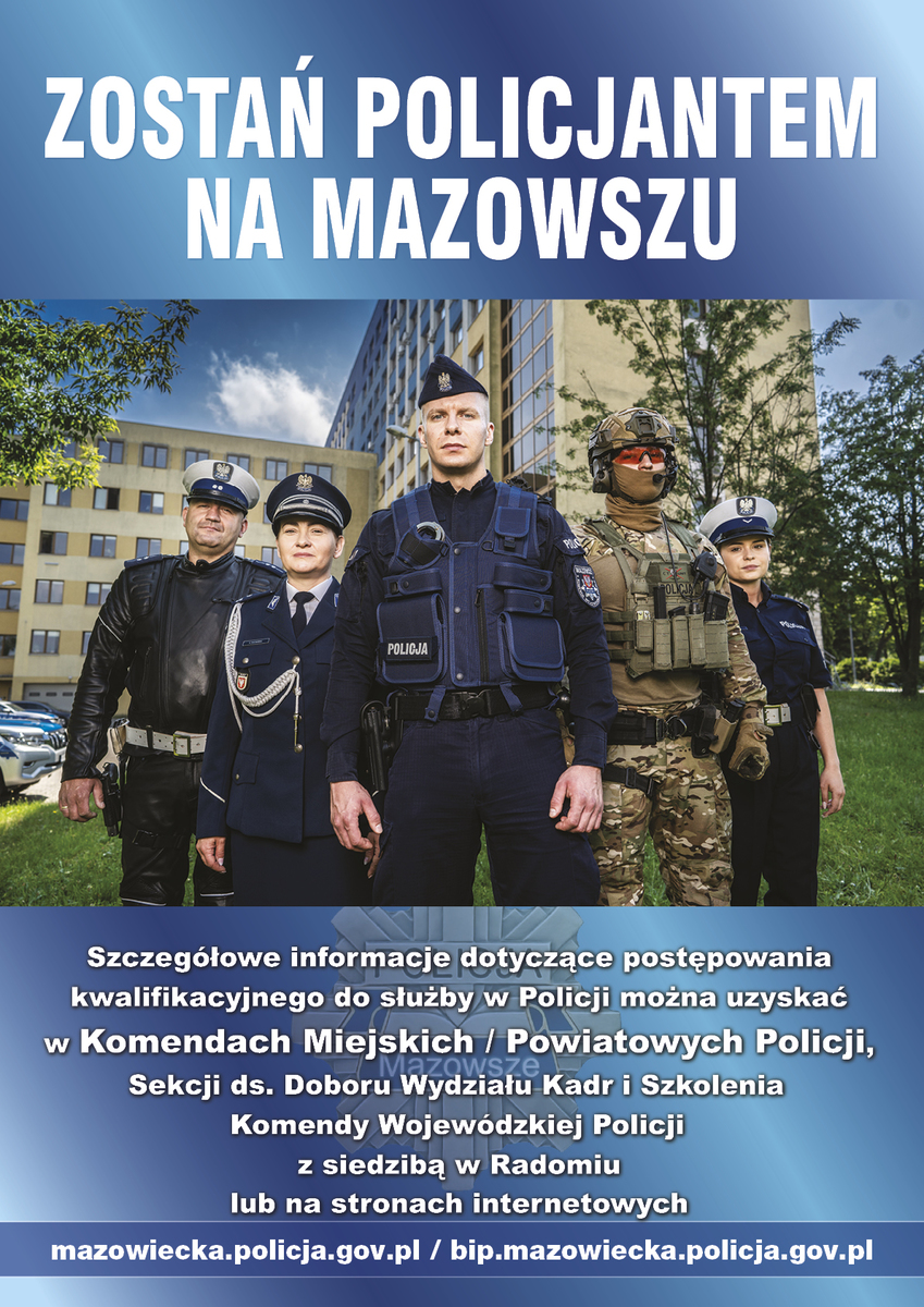 ZOSTAŃ POLICJANTEM NA MAZOWSZU Szczegółowe informacje dotyczące postępowania kwalifikacyjnego do służby w Policji można uzyskać w Komendach Miejskich / Powiatowych Policji, Sekcji do spraw. Doboru Wydziału Kadr i Szkolenia Komendy Wojewódzkiej Policji z siedzibą w Radomiu lub na stronach internetowych mazowiecka.policja.gov.pl/bip.mazowiecka.policja.gov.pl