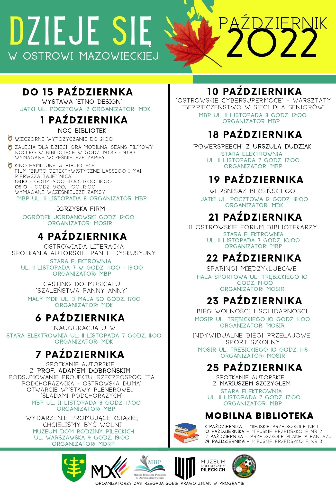 PAŹDZIERNIK 2022 DZIEJE SIE W OSTROWI MAZOWIECKIEJ DO 15 PAŹDZIERNKA WYSTAWA ETNO DESIGN JATKI UL POCZTOWA 12 ORGANIZATOR MDK 1 PAŹDZIERNIKA 10 PAŹDZIERNIKA OSTROWSKIE CYBERSUPERMOCE - WARSZTATY &quot;BEZPIECZEŃSTWO W SIECI DLA SENIORÓW MBP UL II LISTOPADA 8 GODZ. 12:00 ORGANIZATOR MBP 18 PAŹDZIERNIKA NOC BIBLIOTEK WIECZORNE WYPOŻYCZANIE DO 2100 ZAJĘCIA DLA DZIECI GRA MOBILNA, SEANS FILMOWY. NOCLEG W BIBLIOTECE W GODZ. 1900 900 WYMAGANE WCZEŚNIEJSZE ZAPISY 'POWERSPEECH Z URSZULA DUDZIAK STARA ELEKTROWNIA UL II LISTOPADA 7 GODZ. 17:00 ORGANIZATOR MBP KINO FAMILIJNE W BIBLIOTECE FILM BIURO DETEKTYWISTYCZNE LASSEGO I MAI PIERWSZA TAJEMNICA 03.10 GODZ. 900, 100, 1300, 16:00 05.10 GODZ 900, 100, 13:00 WYMAGANE WCZEŚNIEJSZE ZAPISY MBP UL. I LISTOPADA 8 ORGANIZATOR MBP IGRZYSKA FIRM OGRÓDEK JORDANOWSKI GODZ. 12:00 ORGANIZATOR MOSIR 19 PAŹDZIERNIKA WERSNISAŻ BEKSIŃSKIEGO JATKI UL POCZTOWA 12 GODZ. 18:00 ORGANIZATOR MDK 21 PAŹDZIERNIKA II OSTROWSKIE FORUM BIBLIOTEKARZY STARA ELEKTROWNIA UL II LISTOPADA 7 GODZ. 10:00 ORGANIZATOR MBP 22 PAŹDZIERNIKA 4 PAŹDZIERNIKA OSTROWIADA LITERACKA SPOTKANIA AUTORSKIE. PANEL DYSKUSYJNY STARA ELEKTROWNIA UL. II LISTOPADA 7 W GODZ. 11:00-19:00 ORGANIZATOR MBP CASTING DO MUSICALU SZALEŃSTWA PANNY ANNY MAŁY MDK UL 3 MAJA 50 GODZ. 17:30 ORGANIZATOR MDK 6 PAŹDZIERNIKA INAUGURACJA UTW STARA ELEKTROWNIA UL II LISTOPADA 7 GODZ. 11:00 ORGANIZATOR MDK SPARINGI MIĘDZYKLUBOWE HALA SPORTOWA UL TREBICKIEGO IO GODZ. 14:00 ORGANIZATOR MOSIR 23 PAŹDZIERNIKA BIEG WOLNOŚCI I SOLIDARNOŚCI MOSIR UL TREBICKIEGO IO GODZ. 11:00 ORGANIZATOR MOSIR INDYWIDUALNE BIEGI PRZEŁAJOWE MOSIR UL. TRĘBICKIEGO IO GODZ. 115 SPORT SZKOLNY ORGANIZATOR: MOSIR 25 PAŹDZIERNIKA SPOTKANIE AUTORSKIE Z MARIUSZEM SZCZYGŁEM STARA ELEKTROWNIA UL II LISTOPADA 7 GODZ. 17:00 ORGANIZATOR MBP 7 PAŹDZIERNIKA SPOTKANIE AUTORSKIE Z PROF. ADAMEM DOBROŃSKIM PODSUMOWANIE PROJEKTU RZECZPOSPOOLITA PODCHORAZACKA OSTROWSKA DUMA OTWARCIE WYSTAWY PLENEROWEJ ŚLADAMI PODCHORAZYCH MBP UL II LISTOPADA 8 GODZ. 17:00 ORGANIZATOR MBP WYDARZENIE PROMUJĄCE KSIĄŻKĘ CHCIELIŚMY BYĆ WOLNI MUZEUM DOM RODZINY PILECKICH UL WARSZAWSKA 4 GODZ 19:00 ORGANIZATOR MDRP MOBILNA BIBLIOTEKA 3 PAŹDZIERNIKA MIEJSKIE PRZEDSZKOLE NR I IO PAŹDZIERNIKA MIEJSKIE PRZEDSZKOLE NR 2 17 PAŹDZIERNIKA PRZEDSZKOLE PLANETA FANTAZJI 24 PAŹDZIERNIKA MIEJSKIE PRZEDSZKOLE NR 3 MBP MUZEUM DOM RODZINY PILECKICH MX ORGANIZATORZY ZASTRZEGAJĄ SOBIE PRAWO ZMIAN W PROGRAMIE