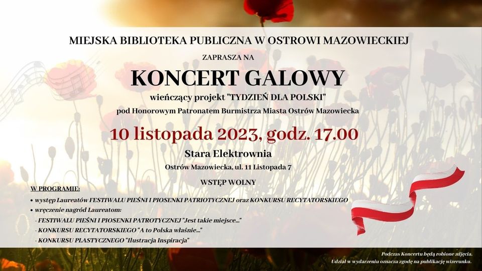 MIEJSKA BIBLIOTEKA PUBLICZNA W OSTROWI MAZOWIECKIEJ ZAPRASZA NA KONCERT GALOWY wieńczący projekt "TYDZIEŃ DLA POLSKI" pod Honorowym Patronatem Burmistrza Miasta Ostrów Mazowiecka 10 listopada 2023, godz. 17.00 Stara Elektrownia Ostrów Mazowiecka, ul. 11 Listopada 7 W PROGRAMIE: WSTĘP WOLNY • występ Laureatów FESTIWALU PIEŚNI I PIOSENKI PATRIOTYCZNEJ oraz KONKURSU RECYTATORSKIEGO wręczenie nagród Laureatom: - FESTIWALU PIEŚNI I PIOSENKI PATROTYCZNEJ "Jest takie miejsce..." -KONKURSU RECYTATORSKIEGO "A to Polska właśnie..." KONKURSU PLASTYCZNEGO "Ilustracja Inspiracja" Podczas Koncertu będą robione zdjęcia.