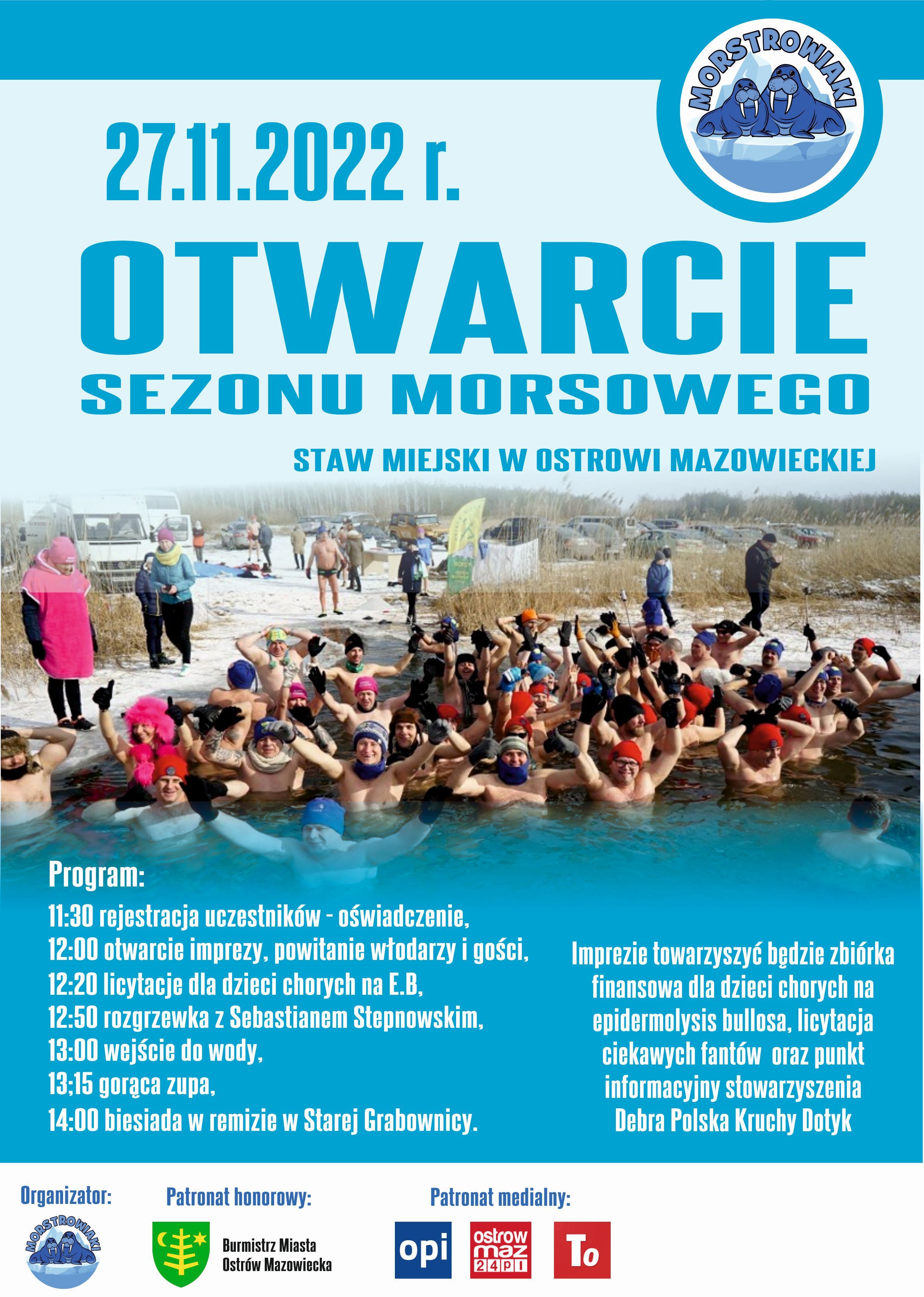 TROK 27.11.2022 r. OTWARCIE SEZONU MORSOWEGO STAW MIEJSKI W OSTROWI MAZOWIECKIEJ Program: 11:30 rejestracja uczestników - oświadczenie, 12:00 otwarcie imprezy, powitanie włodarzy i gości, 12:20 licytacje dla dzieci chorych na E.B, 12:50 rozgrzewka z Sebastianem Stepnowskim, Imprezie towarzyszyć będzie zbiórka finansowa dla dzieci chorych na epidermolysis bullosa, licytacja ciekawych fantów oraz punkt informacyjny stowarzyszenia Debra Polska Kruchy Dotyk 13:15 gorąca zupa, 13:00 wejście do wody. 14:00 biesiada w remizie w Starej Grabownicy. Organizator: STRO Patronat honorowy: Burmistrz Miasta Ostrów Mazowiecka Patronat medialny: opi ostrow maz 2401 To