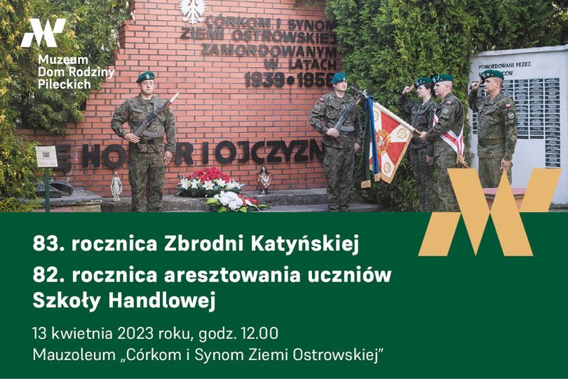 CORKONH SYNOM ZIEM OSTROWSKIEJ ZAMORDOWANYM W LATACH 1939-1956 Muzeam Dom Rodziny Pileckich 100 POMORDOWANI PRZEZ pow HON RIOJCZYZN 83. rocznica Zbrodni Katyńskiej 82. rocznica aresztowania uczniów Szkoły Handlowej 13 kwietnia 2023 roku, godz. 12.00 Mauzoleum ,,Córkom i Synom Ziemi Ostrowskiej"