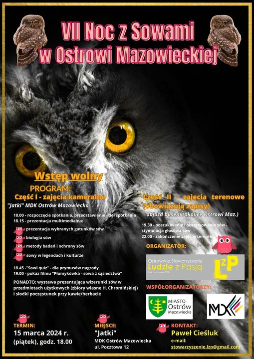 VII Noc z Sowami w Ostrowi Mazowieckiej Wstęp wolny PROGRAM: Część I - zajęcia kameraine "Jatki" MDK Ostrów Mazowiecko 18.00-rozpoczęcie spotkania, przedstawienie del spotkania 18.15-prezentacja multimedialna: prezentacja wybranych gatunków sów Do biologia sów bmetody badań i ochrony sów sowy w legendach i kulturze 18.45-"Sowi quiz - dla prymusów nagrody 19.00-pokaz filmu "Plomykówka-sowa z sąsiedztwa" PONADTO: wystawa prezentująca wizerunki sów w przedmiotach użytkowych (zbiory własne H. Chromińskiej) i słodki poczęstunek przy kawie/herbacie 00 Caese II zalecia terenowe bowiazują zapisy) objazd busem lokalice @strowi Maz.) 19.30-poszukiwanie i obserwowanie sów- stymulacja głosowa sow 22.00-zakończenie zajet ar terenie 00 ORGANIZATOR: Qitrowskie Stowarzyszenie Ludzie z Pasją WSPÓŁORGANIZATO C MIASTO Ostrów Mazowiecka TERMIN: 15 marca 2024 г. (piątek), godz. 18.00 00 MIEJSCE: "Jatki" MDK Ostrów Mazowiecka ul. Pocztowa 12 KONTAKT: MX Paweł Cieśluk e-mail: stowarzyszenie.Izp@gmail.com