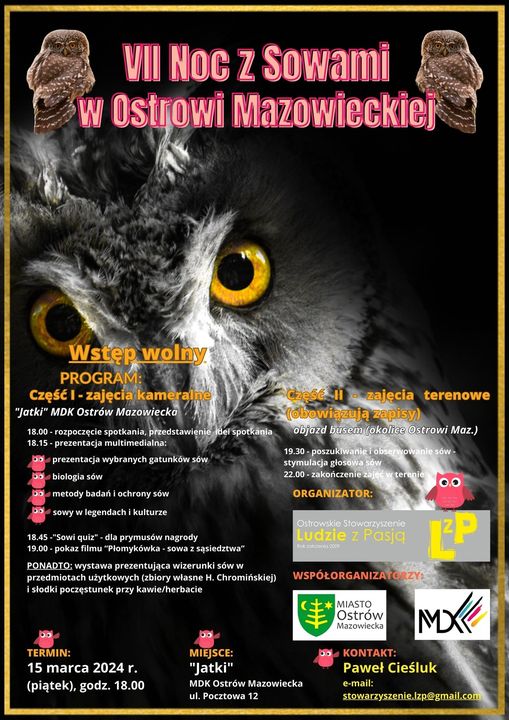 VII Noc z Sowami w Ostrowi Mazowieckiej Wstęp wolny PROGRAM: Część I - zajęcia kameraine &quot;Jatki&quot; MDK Ostrów Mazowiecko 18.00-rozpoczęcie spotkania, przedstawienie del spotkania 18.15-prezentacja multimedialna: prezentacja wybranych gatunków sów Do biologia sów bmetody badań i ochrony sów sowy w legendach i kulturze 18.45-&quot;Sowi quiz - dla prymusów nagrody 19.00-pokaz filmu &quot;Plomykówka-sowa z sąsiedztwa&quot; PONADTO: wystawa prezentująca wizerunki sów w przedmiotach użytkowych (zbiory własne H. Chromińskiej) i słodki poczęstunek przy kawie/herbacie 00 Caese II zalecia terenowe bowiazują zapisy) objazd busem lokalice @strowi Maz.) 19.30-poszukiwanie i obserwowanie sów- stymulacja głosowa sow 22.00-zakończenie zajet ar terenie 00 ORGANIZATOR: Qitrowskie Stowarzyszenie Ludzie z Pasją WSPÓŁORGANIZATO C MIASTO Ostrów Mazowiecka TERMIN: 15 marca 2024 г. (piątek), godz. 18.00 00 MIEJSCE: &quot;Jatki&quot; MDK Ostrów Mazowiecka ul. Pocztowa 12 KONTAKT: MX Paweł Cieśluk e-mail: stowarzyszenie.Izp@gmail.com