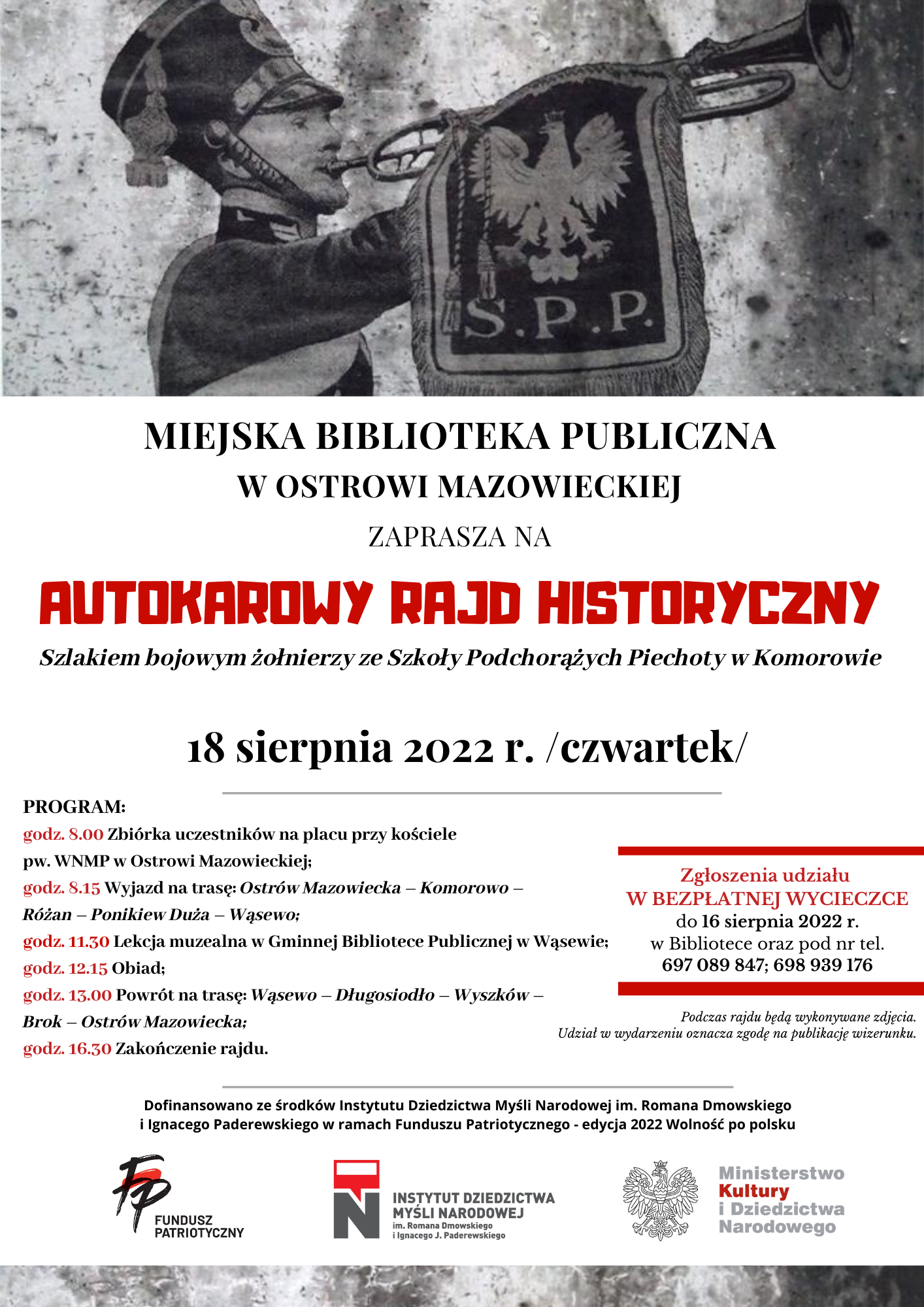 Plakat informacyjny, żołnierz gra na trąbce i informacje Miejska Biblioteka w Ostrowi Mazowieckiej zaprasza mieszkańców Ostrowi Mazowieckiej i powiatu ostrowskiego na autokarowy rajd historyczny "Szlakiem bojowym żołnierzy ze Szkoły Podchorążych Piechoty w Komorowie". Podczas wycieczki poznamy historię Szkoły Podchorążych Piechoty w Komorowie oraz wojenne losy jej wychowanków. Odwiedzimy m.in. garnizon Komorowo oraz Różan i okolice,gdzie we wrześniu 1939 r. w składzie 41 Dywizji Piechoty Rezerwowej walczyli podchorążowie. Dzieje SPP, jej tradycje, sylwetki wybitnych dowódców i absolwentów przybliży prof. Adam Dobroński. UWAGA!!! Liczba miejsc ograniczona. Zgłoszenia udziału w BEZPŁATNEJ WYCIECZCE do 16 sierpnia 2022 r. w Bibliotece oraz pod nr tel. 697 089 847; 698 939 176. SZCZEGÓŁOWY PROGRAM: godz. 8.00 Zbiórka uczestników na placu przy kościele pw. WNMP w Ostrowi Mazowieckiej; godz. 8.15 Wyjazd na trasę: Ostrów Mazowiecka – Komorowo –Różan – Ponikiew Duża – Wąsewo; godz. 11.30 Lekcja muzealna w Gminnej Bibliotece Publicznej w Wąsewie; godz. 12.15 Obiad; godz. 13.00 Powrót na trasę: Wąsewo – Długosiodło – Wyszków – Brok – Ostrów Mazowiecka; godz. 16.30 Zakończenie rajdu. Autokarowy rajd historyczny odbędzie się w ramach projektu"Rzeczpospolita Podchorążacka - ostrowska duma" dofinansowanego ze środków Instytutu Dziedzictwa Myśli Narodowej im. Romana Dmowskiego i Ignacego Paderewskiego w ramach Funduszu Patriotycznego - edycja 2022 Wolność po polsku.