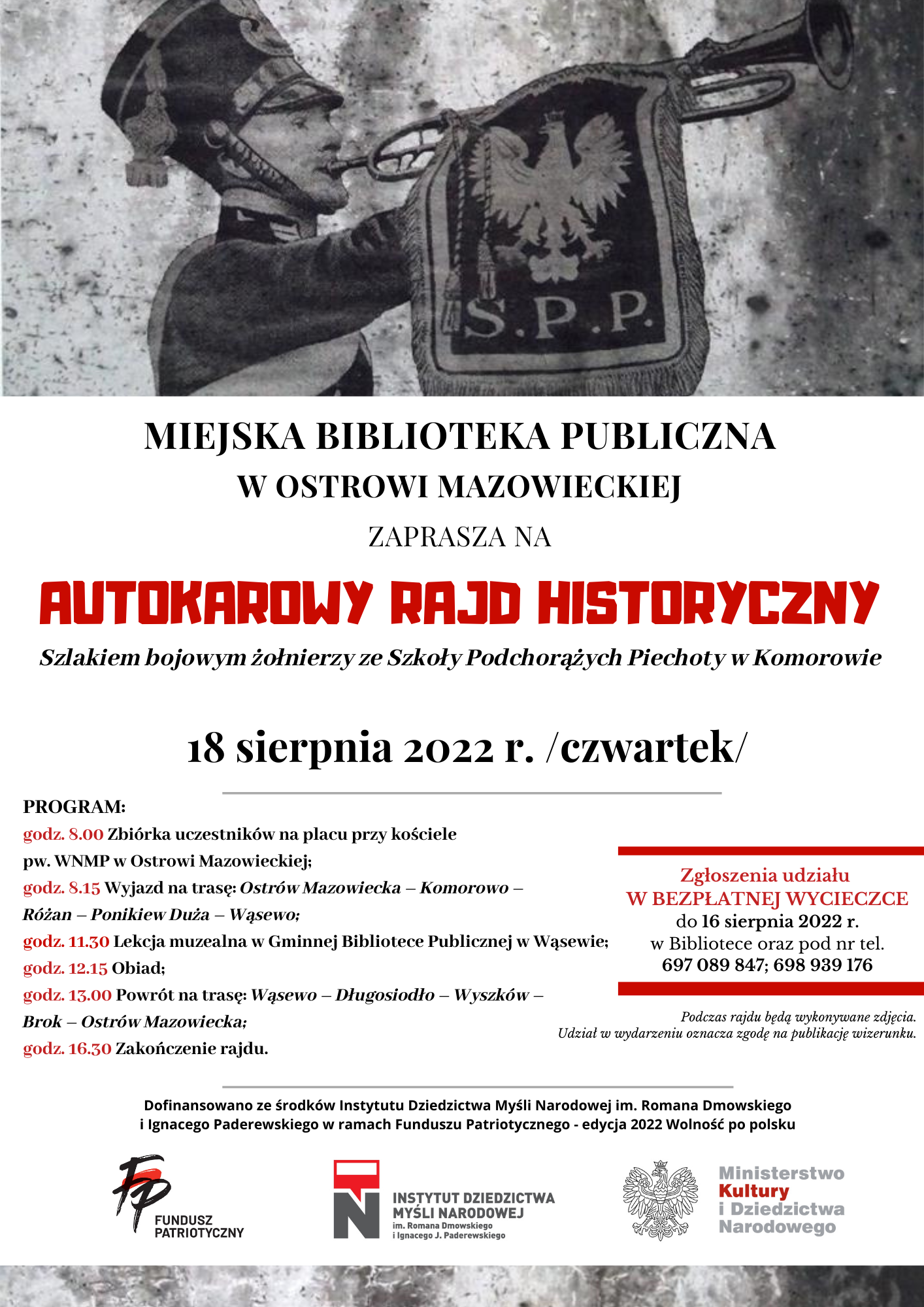 Plakat informacyjny, żołnierz gra na trąbce i informacje Miejska Biblioteka w Ostrowi Mazowieckiej zaprasza mieszkańców Ostrowi Mazowieckiej i powiatu ostrowskiego na autokarowy rajd historyczny &quot;Szlakiem bojowym żołnierzy ze Szkoły Podchorążych Piechoty w Komorowie&quot;. Podczas wycieczki poznamy historię Szkoły Podchorążych Piechoty w Komorowie oraz wojenne losy jej wychowanków. Odwiedzimy m.in. garnizon Komorowo oraz Różan i okolice,gdzie we wrześniu 1939 r. w składzie 41 Dywizji Piechoty Rezerwowej walczyli podchorążowie. Dzieje SPP, jej tradycje, sylwetki wybitnych dowódców i absolwentów przybliży prof. Adam Dobroński.   UWAGA!!! Liczba miejsc ograniczona. Zgłoszenia udziału w BEZPŁATNEJ WYCIECZCE do 16 sierpnia 2022 r. w Bibliotece oraz pod nr tel. 697 089  847; 698 939 176.   SZCZEGÓŁOWY PROGRAM:  godz. 8.00 Zbiórka uczestników na placu przy kościele pw. WNMP w Ostrowi Mazowieckiej;  godz. 8.15 Wyjazd na trasę: Ostrów Mazowiecka – Komorowo –Różan – Ponikiew Duża – Wąsewo;  godz. 11.30 Lekcja muzealna w Gminnej Bibliotece Publicznej w Wąsewie;  godz. 12.15 Obiad;  godz. 13.00 Powrót na trasę: Wąsewo – Długosiodło – Wyszków –  Brok – Ostrów Mazowiecka;  godz. 16.30 Zakończenie rajdu.   Autokarowy rajd historyczny odbędzie się w ramach projektu&quot;Rzeczpospolita Podchorążacka - ostrowska duma&quot; dofinansowanego ze środków Instytutu Dziedzictwa Myśli Narodowej im. Romana Dmowskiego i Ignacego Paderewskiego w ramach Funduszu Patriotycznego - edycja 2022 Wolność po polsku.