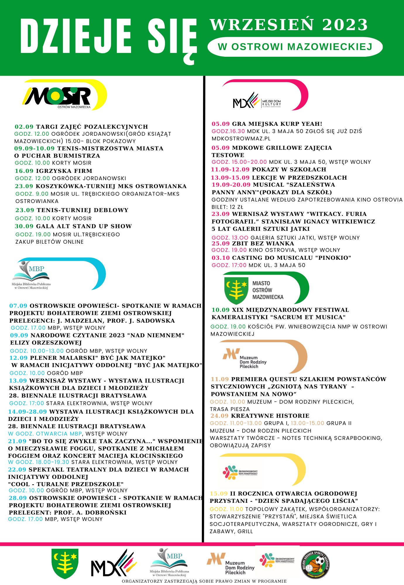 WRZESIEŃ 2023 DZIEJE SIĘ W OSTROWI MAZOWIECKIEJ MOSIR OSTROW MAZOWIECKA: 02.09 TARGI ZAJĘĆ POZALEKCYJNYCH GODZ. 12.00 OGRÓDEK JORDANOWSKI (GRÓD KSIĄŻĄT MAZOWIECKICH) GODZ. 15.00- BLOK POKAZOWY 09.09-10.09 TENIS-MISTRZOSTWA MIASTA O PUCHAR BURMISTRZA GODZ. 10.00 KORTY MOSIR 16.09 IGRZYSKA FIRM GODZ. 12.00 OGRÓDEK JORDANOWSKI 23.09 KOSZYKÓWKA-TURNIEJ MKS OSTROWIANKA GODZ. 9.00 MOSIR UL. TRĘBICKIEGO ORGANIZATOR-MKS 23.09 TENIS-TURNIEJ DEBLOWY GODZ. 10.00 KORTY MOSIR 30.09 GALA ALT STAND UP SHOW GODZ. 19.00 MOSIR UL. TRĘBICKIEGO ZAKUP BILETÓW ONLINE, MIEJSKI DOM KULTURY: 05.09 GRA MIEJSKA KURP YEAH! GODZ. 16.30 MDK UL. 3 MAJA 50 ZGŁOŚ SIĘ JUŻ DZIŚ MDKOSTROWMAZ.PL 05.09 MDKOWE GRILLOWE ZAJĘCIA TESTOWE GODZ. 15.00-20.00 MDK UL. 3 MAJA 50, WSTĘP WOLNY 11.09-12.09 POKAZY W SZKOŁACH 13.09-15.09 LEKCJE W PRZEDSZKOLACH 19.09-20.09 MUSICAL „SZALEŃSTWA PANNY ANNY” (POKAZY DLA SZKÓŁ) GODZINY USTALANE WEDŁUG ZAPOTRZEBOWANIA KINO OSTROVIA BILET: 12 ZL 23.09 WERNISAŻ WYSTAWY „WITKACY, FURIA FOTOGRAFII.” STANISŁAW IGNACY WITKIEWICZ 5 LAT GALERII SZTUKI JATKI GODZ. 13.00 GALERIA SZTUKI JATKI, WSTĘP WOLNY 25.09 ZBIT BEZ WIANKA GODZ. 19.00 KINO OSTROVIA, WSTĘP WOLNY 03.10 CASTING DO MUSICALU „PINOKIO” GODZ. 17:00 MDK UL. 3 MAJA 50, MIASTO OSTRÓW MAZOWIECKA 10.09 XIX MIĘDZYNARODOWY FESTIWAL KAMERALISTYKI „SACRUM ET MUSICA” GODZ. 19.00 KOŚCIÓŁ PW. WNIEBOWZIĘCIA NMP W OSTROWI MAZOWIECKIEJ MIEJSKA BIBLIOTEKA PUBLICZNA: 07.09 OSTROWSKIE OPOWIEŚCI- SPOTKANIE W RAMACH PROJEKTU BOHATEROWIE ZIEMI OSTROWSKIEJ PRELEGENCI: J. MADZELAN, PROF. J. SADOWSKA BODZ. 17.00 MIEJSKA BIBLIOTEKA PUBLICZNA, WSTĘP WOLNY 09.09 NARODOWE CZYTANIE 2023 „NAD NIEMNEM” ELIZY ORZESZKOWEJ GODZ. 10.00-13.00 OGROD MIEJSKIEJ BIBLIOTEKI PUBLICZNEJ, WSTĘP WOLNY 12.09 PLENER MALARSKI „BYĆ JAK MATEJKO&amp;quot; W RAMACH INICJATYWY ODDOLNEJ „BYĆ JAK MATEJKO” GODZ. 10.00 OGRÓD MIEJSKIEJ BIBLIOTEKI PUBLICZNEJ 13.09 WERNISAŻ WYSTAWY - WYSTAWA ILUSTRACJI KSIĄŻKOWYCH DLA DZIECI I MŁODZIEŻY 28. BIENNALE ILUSTRACJI BRATYSŁAWA GODZ. 17:00 STARA ELEKTROWNIA, WSTĘP WOLNY 14.09-28.09 WYSTAWA ILUSTRACJI KSIĄŻKOWYCH DLA DZIECI I MŁODZIEŻY 28. BIENNALE ILUSTRACJI BRATYSŁAWA W GODZ. OTWARCIA MIEJSKIEJ BIBLIOTEKI PUBLICZNEJ, WSTĘP WOLNY 21.09 „BO TO SIĘ ZWYKLE TAK ZACZYNA...&amp;quot; WSPOMIENIE O MIECZYSŁAWIE FOGGU, SPOTKANIE Z MICHAŁEM FOGGIEM ORAZ KONCERT MACIEJA KLOCIŃSKIEGO W GODZ. 18.00-19.30 STARA ELEKTROWNIA, WSTĘP WOLNY 22.09 SPEKTAKL TEATRALNY DLA DZIECI W RAMACH INICJATYWY ODDOLNEJ „COOL - TURALNE PRZEDSZKOLE” GODZ. 10.00. OGRÓD MIEJSKIEJ BIBLIOTEKI PUBLICZNEJ, WSTĘP WOLNY 28.09 OSTROWSKIE OPOWIEŚCI - SPOTKANIE W RAMACH PROJEKTU BOHATEROWIE ZIEMI OSTROWSKIEJ GODZ. 17.00 MIEJSKA BIBLIOTEKA PUBLICZNA, WSTĘP WOLNY PRELEGENT: PROF. A. DOBROŃSKI, MUZEUM DOM RODZINY PILECKICH: 11.09 PREMIERA QUESTU SZLAKIEM POWSTAŃCÓW STYCZNIOWYCH „ZGNIOTĄ NAS TYRANY - POWSTANIEM NA NOWO” GODZ. 10.00 MUZEUM - DOM RODZINY PILECKICH, TRASA PIESZA 24.09 KREATYWNE HISTORIE GODZ 11.00-13.00 GRUPA 1, 13.00-15.00 GRUPA 2 MUZEUM DOM RODZIN PILECKICH WARSZTATY TWÓRCZE - NOTES TECHNIKĄ SCRAPBOOKING, OBOWIĄZUJĄ ZAPISY, ŚRODOWISKOWY DOM SAMOPOMOCY: 15.09 II ROCZNICA OTWARCIA OGRODOWEJ PRZYSTANI - „DZIEŃ SPADAJĄCEGO LIŚCIA” GODZ. 11.00 TOPOLOWY ZAKĄTEK, WSPÓŁORGANIZATORZY: STOWARZYSZENIE „PRZYSTAŃ”, MIEJSKA ŚWIETLICA SOCJOTERAPEUTYCZNA, WARSZTATY OGRODNICZE, GRY I ZABAWY, GRILL