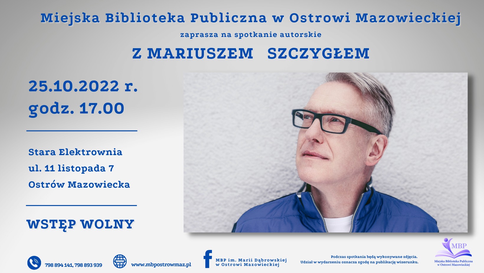 zaprasza na spotkanie autorskie Miejska Biblioteka Publiczna w Ostrowi Mazowieckiej Z MARIUSZEM SZCZYGŁEM 25.10.2022 r. godz. 17.00 Stara Elektrownia ul. 11 listopada 7 Ostrów Mazowiecka WSTĘP WOLNY 798 894 141, 798 893 939 www.mbpostrowmaz.pl MBP im. Marii Dąbrowskiej w Ostrowi Mazowieckiej Podczas spotkania będą wykonywane zdjęcia. Udział w wydarzeniu oznacza zgodę na publikację wizerunku. MBP