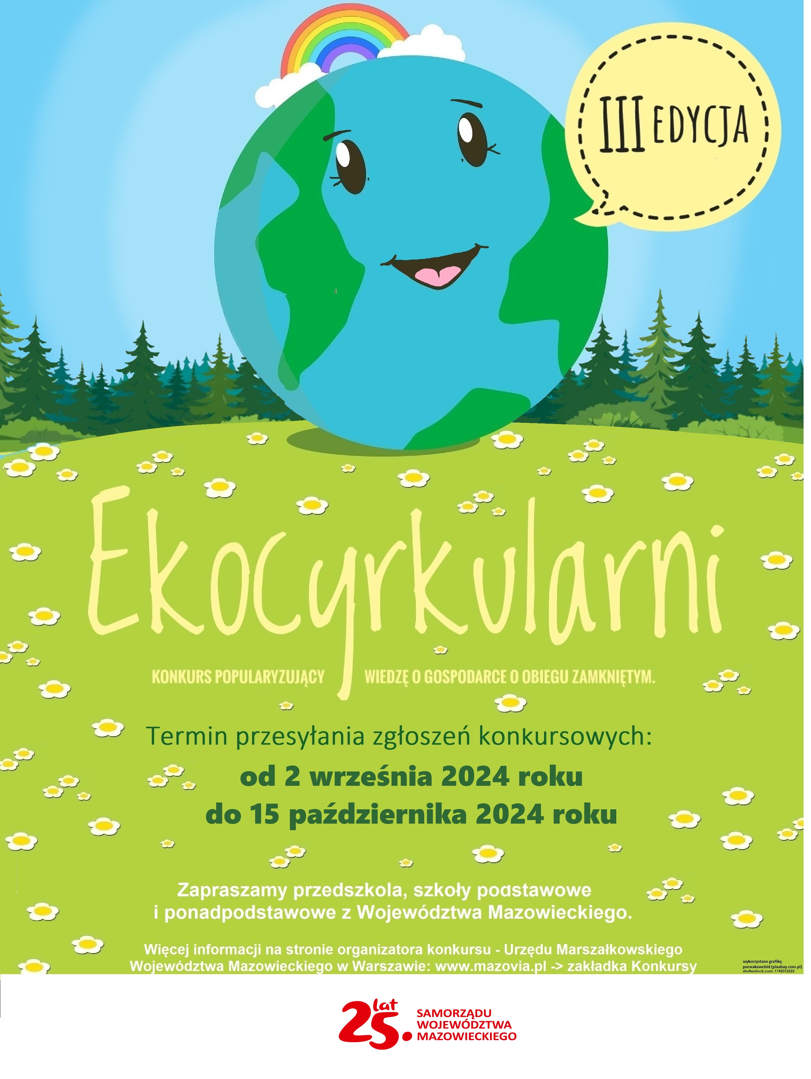 III EDYCJA Ekocyrkularni KONKURS POPULARYZUJĄCY WIEDZĘ O GOSPODARCE O OBIEGU ZAMKNIĘTYM. Termin przesyłania zgłoszeń konkursowych: od 2 września 2024 roku do 15 października 2024 roku Zapraszamy przedszkola, szkoły podstawowe i ponadpodstawowe z Województwa Mazowieckiego. Więcej informacji na stronie organizatora konkursu - Urzędu Marszalkowskiego Województwa Mazowieckiego w Warszawie: www.mazovia.pl -&gt; 25. SAMORZĄDU WOJEWÓDZTWA MAZOWIECKIEGO zakładka Konkursy
