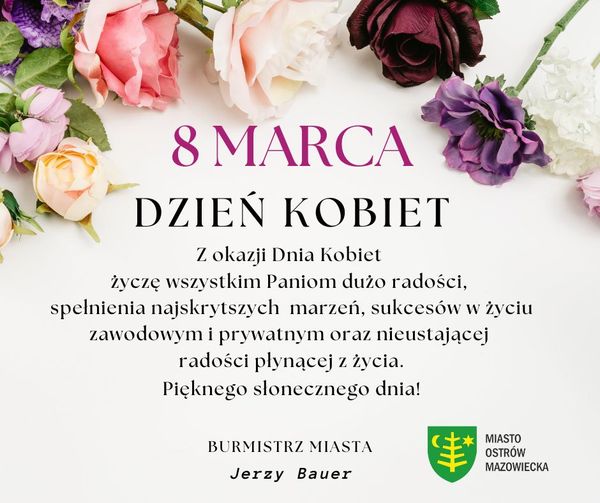 8 MARCA DZIEŃ KOBIET Z okazji Dnia Kobiet życzę wszystkim Paniom dużo radości, spelnienia najskrytszych marzeń, sukcesów w życiu zawodowym i prywatnym oraz nieustającej radości płynącej z życia. Pięknego słonecznego dnia! BURMISTRZ MIASTA Jerzy Bauer MIASTO OSTRÓW MAZOWIECKA