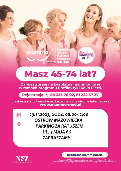Program Wczesnego Wykrywania Raka Piersi Masz 45-74 lat? Zarejestruj się na bezpłatną mammografię w ramach programu Profilaktyki Raka Piersi. Rejestracja: 58 325 76 02, 61 222 37 37 lub skorzystaj z formularza dostępnego na stronie internetowej www.mammo-med.pl 29.11.2023, GODZ. 08:00-12:00 OSTRÓW MAZOWIECKA PARKING ZA RATUSZEM UL. 3 MAJA 66 ZAPRASZAMY! NEZ Nadowy Fundusz Zdrowia Bezpłatna mammografia Program NFZ adresowany jest do kobiet w wieku 45-74 lat, które nie miały wykonywanej mammografii w ciągu ostatnich dwóch lat.