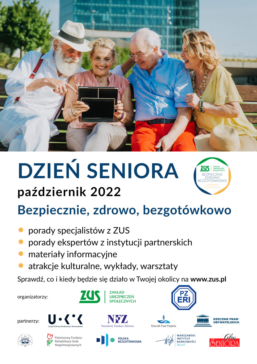 DZIEŃ SENIORA ZUS BEZPIECZNIE ZDROWO BEZGOTOWKOWO październik 2022 Bezpiecznie, zdrowo, bezgotówkowo ⚫ porady specjalistów z ZUS ⚫ porady ekspertów z instytucji partnerskich materiały informacyjne ⚫ atrakcje kulturalne, wykłady, warsztaty. Sprawdź, co i kiedy będzie się działo w Twojej okolicy na www.zus.pl