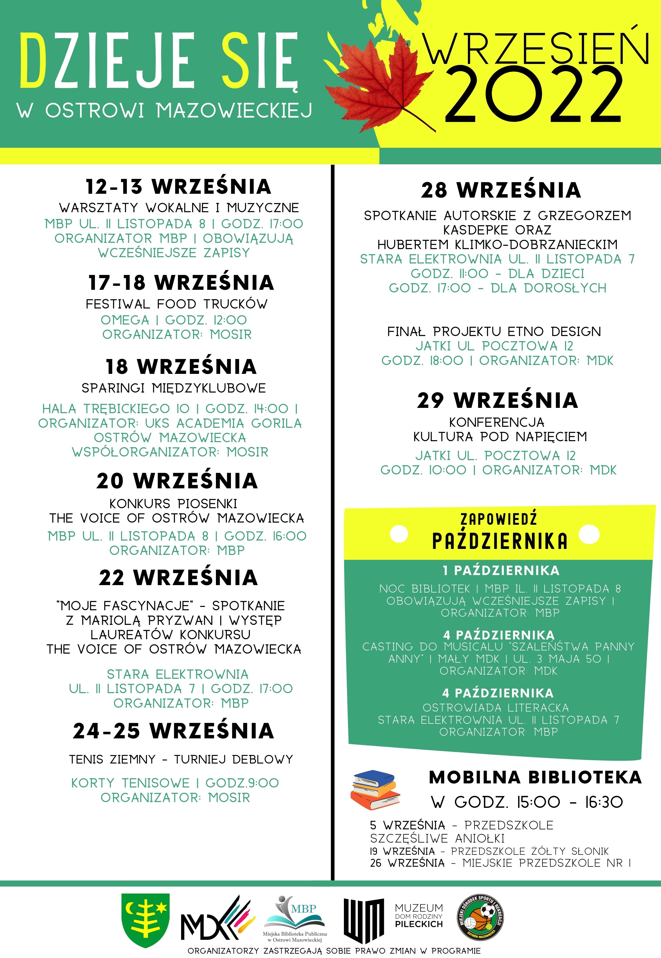 DZIEJE SIE WRZESIEŃ 2022 W OSTROWI MAZOWIECKIEJ 12-13 WRZEŚNIA WARSZTATY WOKALNE I MUZYCZNE MBP UL. II LISTOPADA 8 | GODZ. 17:00 ORGANIZATOR MBP | OBOWIĄZUJĄ WCZEŚNIEJSZE ZAPISY 17-18 WRZEŚNIA FESTIWAL FOOD TRUCKÓW OMEGA I GODZ. 12:00 ORGANIZATOR: MOSIR 18 WRZEŚNIA SPARINGI MIĘDZYKLUBOWE HALA TRĘBICKIEGO IO I GODZ. 14:00 I ORGANIZATOR: UKS ACADEMIA GORILA WSPÓŁORGANIZATOR: MOSIR OSTRÓW MAZOWIECKA 20 WRZEŚNIA KONKURS PIOSENKI THE VOICE OF OSTRÓW MAZOWIECKA MBP UL. II LISTOPADA 8 I GODZ. 16:00 ORGANIZATOR: MBP 22 WRZEŚNIA &quot;MOJE FASCYNACJE - SPOTKANIE Z MARIOLĄ PRYZWANI WYSTĘP LAUREATÓW KONKURSU THE VOICE OF OSTRÓW MAZOWIECKA STARA ELEKTROWNIA UL. II LISTOPADA 7 I GODZ. 17:00 ORGANIZATOR: MBP 24-25 WRZEŚNIA TENIS ZIEMNY TURNIEJ DEBLOWY KORTY TENISOWE I GODZ.9:00 ORGANIZATOR: MOSIR 健 MD≪ MBP Mika Backa Public 28 WRZEŚNIA SPOTKANIE AUTORSKIE GRZEGORZEM KASDEPKE ORAZ HUBERTEM KLIMKO-DOBRZANIECKIM STARA ELEKTROWNIA UL. II LISTOPADA 7 GODZ. 11:00 DLA DZIECI GODZ. 17:00 DLA DOROSŁYCH FINAL PROJEKTU ETNO DESIGN JATKI UL POCZTOWA 12 GODZ. 18:00 | ORGANIZATOR: MDK 29 WRZEŚNIA KONFERENCJA KULTURA POD NAPIĘCIEM JATKI UL. POCZTOWA 12 GODZ. 10:00 | ORGANIZATOR: MDK ZAPOWIEDŹ PAŹDZIERNIKA 1 PAŹDZIERNIKA NOC BIBLIOTEK | MBP IL. II LISTOPADA 8 OBOWIĄZUJĄ WCZEŚNIEJSZE ZAPISY I ORGANIZATOR MBP 4 PAŹDZIERNIKA CASTING DO MUSICALU SZALEŃSTWA PANNY ANNY I MAŁY MDK I UL. 3 MAJA 50 I ORGANIZATOR MDK 4 PAŹDZIERNIKA OSTROWIADA LITERACKA STARA ELEKTROWNIA UL. || LISTOPADA 7 ORGANIZATOR MBP MOBILNA BIBLIOTEKA W GODZ. 15:00 - 16:30 5 WRZEŚNIA PRZEDSZKOLE SZCZĘŚLIWE ANIOŁKI 19 WRZEŚNIA PRZEDSZKOLE ŻÓŁTY SŁONIK 26 WRZEŚNIA - MIEJSKIE PRZEDSZKOLE NR I MUZEUM DOM RODZINY PILECKICH ORGANIZATORZY ZASTRZEGAJĄ SOBIE PRAWO ZMIAN W PROGRAMIE