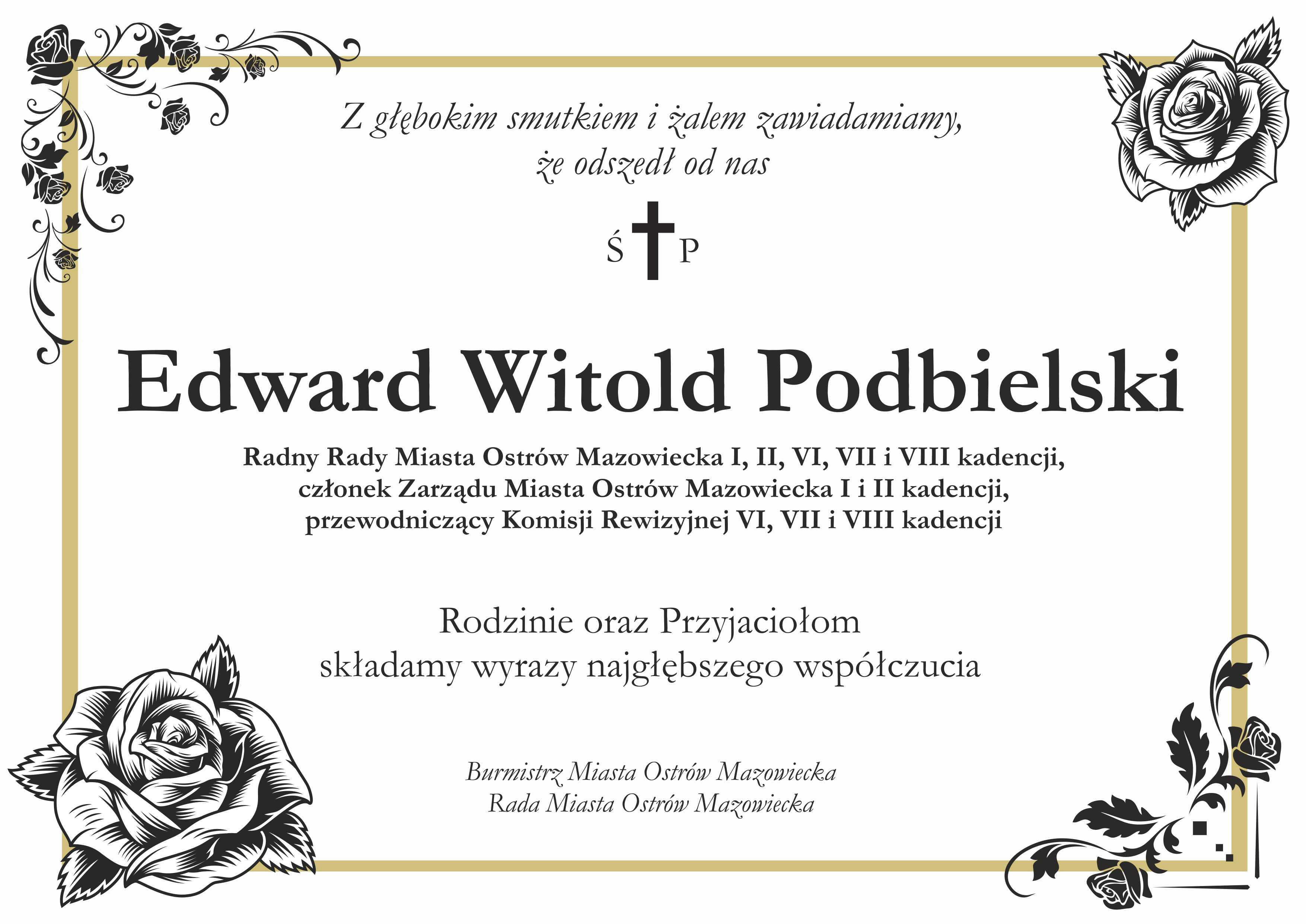 Z głębokim smutkiem i zalem zawiadamiamy, że odszedł od nas Edward Witold Podbielski Radny Rady Miasta Ostrów Mazowiecka I, II, VI, VII i VIII kadencji, członek Zarządu Miasta Ostrów Mazowiecka I i II kadencji, przewodniczący Komisji Rewizyjnej VI, VII i VIII kadencji Rodzinie oraz Przyjaciołom składamy wyrazy najgłębszego współczucia Burmistrz Miasta Ostrów Mazowiecka Rada Miasta Ostrów Mazowiecka