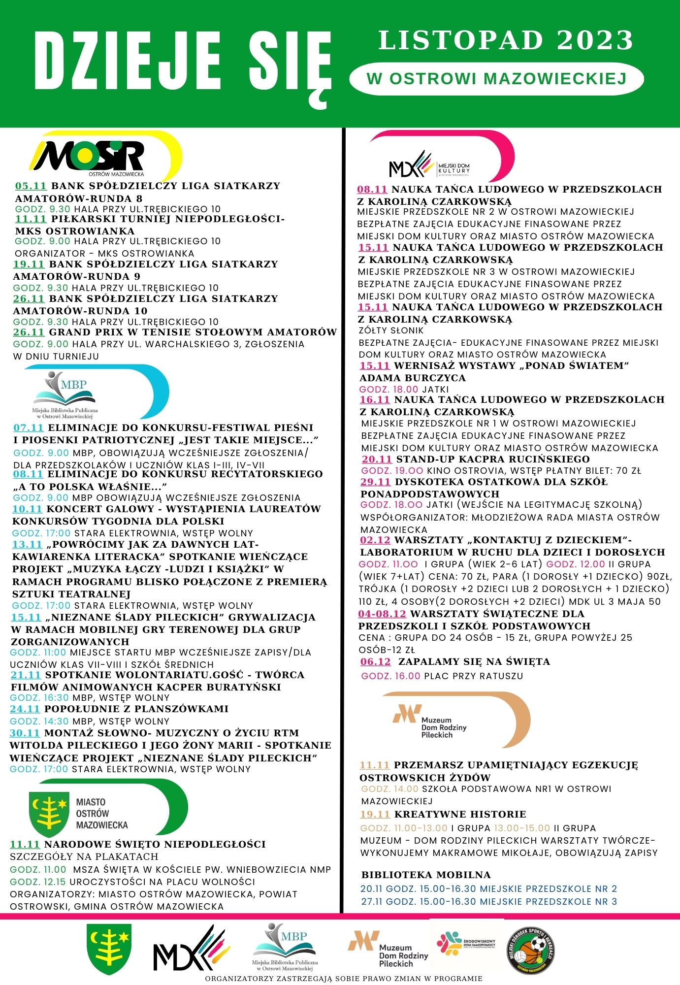 LISTOPAD 2023 DZIEJE SIĘ W OSTROWI MAZOWIECKIEJ MOSR OSTRÓW MAZOWIECKA KULTURY 05.11 BANK SPÓŁDZIELCZY LIGA SIATKARZY AMATORÓW-RUNDA 8 GODZ. 9.30 HALA PRZY UL.TRĘBICKIEGO 10 11.11 PIŁKARSKI TURNIEJ NIEPODLEGŁOŚCI- MKS OSTROWIANKA GODZ. 9.00 HALA PRZY UL.TREBICKIEGO 10 ORGANIZATOR MKS OSTROWIANKA 19.11 BANK SPÓŁDZIELCZY LIGA SIATKARZY AMATORÓW-RUNDA 9 GODZ. 9,30 HALA PRZY UL.TRĘBICKIEGO 10 26.11 BANK SPÓŁDZIELCZY LIGA SIATKARZY AMATORÓW-RUNDA 10 GODZ. 9.30 HALA PRZY UL.TRĘBICKIEGO 10 26.11 GRAND PRIX W TENISIE STOŁOWYM AMATORÓW GODZ. 9.00 HALA PRZY UL. WARCHALSKIEGO 3, ZGŁOSZENIA W DNIU TURNIEJU כ. MBP Ch 07.11 ELIMINACJE DO KONKURSU-FESTIWAL PIEŚNI I PIOSENKI PATRIOTYCZNEJ JEST TAKIE MIEJSCE...&amp;quot; GODZ. 9.00 MBP, OBOWIĄZUJĄ WCZEŚNIEJSZE ZGŁOSZENIA/ DLA PRZEDSZKOLAKÓW I UCZNIÓW KLAS I-III, IV-VII 08.11 ELIMINACJE DO KONKURSU RECYTATORSKIEGO A TO POLSKA WŁAŚNIE...&amp;quot; GODZ. 9.00 MBP OBOWIĄZUJĄ WCZEŚNIEJSZE ZGŁOSZENIA 10.11 KONCERT GALOWY WYSTĄPIENIA LAUREATÓW KONKURSÓW TYGODNIA DLA POLSKI KAWIARENKA LITERACKA&amp;quot; SPOTKANIE WIEŃCZĄCE PROJEKT MUZYKA ŁĄCZY -LUDZI I KSIĄŻKI&amp;quot; W RAMACH PROGRAMU BLISKO POŁĄCZONE Z PREMIERA GODZ. 17:00 STARA ELEKTROWNIA, WSTĘP WOLNY 13.11 POWRÓCIMY JAK ZA DAWNYCH LAT- SZTUKI TEATRALNEJ GODZ. 17:00 STARA ELEKTROWNIA, WSTĘP WOLNY 15.11 NIEZNANE ŚLADY PILECKICH&amp;quot; GRYWALIZACJA W RAMACH MOBILNEJ GRY TERENOWEJ DLA GRUP ZORGANIZOWANYCH GODZ. 11:00 MIEJSCE STARTU MBP WCZEŚNIEJSZE ZAPISY/DLA UCZNIÓW KLAS VII-VIII I SZKÓŁ ŚREDNICH 21.11 SPOTKANIE WOLONTARIATU.GOŚĆ - TWÓRCA FILMÓW ANIMOWANYCH KACPER BURATYŃSKI GODZ. 16:30 MBP, WSTĘP WOLNY 24.11 POPOŁUDNIE Z PLANSZÓWKAMI GODZ. 14:30 MBP, WSTĘP WOLNY 30.11 MONTAŻ SŁOWNO- MUZYCZNY O ŻYCIU RTM WITOLDA PILECKIEGO I JEGO ŻONY MARII - SPOTKANIE WIEŃCZĄCE PROJEKT NIEZNANE ŚLADY PILECKICH&amp;quot; GODZ. 17:00 STARA ELEKTROWNIA, WSTĘP WOLNY 08.11 NAUKA TAŃCA LUDOWEGO W PRZEDSZKOLACH Z KAROLINA CZARKOWSKĄ MIEJSKIE PRZEDSZKOLE NR 2 W OSTROWI MAZOWIECKIEJ BEZPŁATNE ZAJĘCIA EDUKACYJNE FINASOWANE PRZEZ MIEJSKI DOM KULTURY ORAZ MIASTO OSTRÓW MAZOWIECKA 15.11 NAUKA TAŃCA LUDOWEGO W PRZEDSZKOLACH Z KAROLINA CZARKOWSKĄ MIEJSKIE PRZEDSZKOLE NR 3 W OSTROWI MAZOWIECKIEJ BEZPŁATNE ZAJĘCIA EDUKACYJNE FINASOWANE PRZEZ MIEJSKI DOM KULTURY ORAZ MIASTO OSTRÓW MAZOWIECKA 15.11 NAUKA TAŃCA LUDOWEGO W PRZEDSZKOLACH Z KAROLINĄ CZARKOWSKĄ ZÓŁTY SŁONIK BEZPŁATNE ZAJĘCIA EDUKACYJNE FINASOWANE PRZEZ MIEJSKI DOM KULTURY ORAZ MIASTO OSTRÓW MAZOWIECKA 15.11 WERNISAŻ WYSTAWY PONAD ŚWIATEM&amp;quot; ADAMA BURCZYCA GODZ. 18.00 JATKI 16.11 NAUKA TANCA LUDOWEGO W PRZEDSZKOLACH Z KAROLINĄ CZARKOWSKĄ MIEJSKIE PRZEDSZKOLE NR 1 W OSTROWI MAZOWIECKIEJ BEZPŁATNE ZAJĘCIA EDUKACYJNE FINASOWANE PRZEZ MIEJSKI DOM KULTURY ORAZ MIASTO OSTRÓW MAZOWIECKA 20.11 STAND-UP KACPRA RUCIŃSKIEGO GODZ. 19.00 KINO OSTROVIA, WSTĘP PŁATNY BILET: 70 ZŁ 29.11 DYSKOTEKA OSTATKOWA DLA SZKÓŁ PONADPODSTAWOWYCH GODZ. 18.00 JATKI (WEJŚCIE NA LEGITYMACJĘ SZKOLNĄ) WSPÓŁORGANIZATOR: MŁODZIEŻOWA RADA MIASTA OSTRÓW MAZOWIECKA 02.12 WARSZTATY KONTAKYUJ Z DZIECKIEM&amp;quot;- LABORATORIUM W RUCHU DLA DZIECI I DOROSŁYCH GODZ. 11.00 I GRUPA (WIEK 2-6 LAT) GODZ. 12.00 11 GRUPA ( WIEK 7+LAT) CENA: 70 ZŁ, PARA (1 DOROSŁY +1 DZIECKO) 90ZŁ, TRÓJKA (1 DOROSŁY +2 DZIECI LUB 2 DOROSŁYCH +1 DZIECKO) 110 ZŁ, 4 OSOBY (2 DOROSŁYCH +2 DZIECI) MDK UL 3 MAJA 50 04-08.12 WARSZTATY ŚWIĄTECZNE DLA PRZEDSZKOLI I SZKÓŁ PODSTAWOWYCH CENA: GRUPA DO 24 OSÓB 15 ZŁ, GRUPA POWYŻEJ 25 OSÓB-12 Zł 06.12 ZAPALAMY SIĘ NA ŚWIĘTA GODZ. 16.00 PLAC PRZY RATUSZU Muzeum Dom Rodziny Pileckich MIASTO OSTRÓW MAZOWIECKA 11.11 PRZEMARSZ UPAMIĘTNIAJĄCY EGZEKUCJĘ OSTROWSKICH ŻYDÓW GODZ. 14.00 SZKOŁA PODSTAWOWA NRI W OSTROWI MAZOWIECKIEJ 19.11 KREATYWNE HISTORIE GODZ. 11.00-13.00 I GRUPA 13.00-15.00 II GRUPA MUZEUM - DOM RODZINY PILECKICH WARSZTATY TWÓRCZE- WYKONUJEMY MAKRAMOWE MIKOŁAJE, OBOWIĄZUJĄ ZAPISY 11.11 NARODOWE ŚWIĘTO NIEPODLEGŁOŚCI SZCZEGÓŁY NA PLAKATACH GODZ. 11.00 MSZA ŚWIĘTA W KOŚCIELE PW. WNIEBOWZIECIA NMP GODZ. 12.15 UROCZYSTOŚCI NA PLACU WOLNOŚCI ORGANIZATORZY: MIASTO OSTRÓW MAZOWIECKA, POWIAT OSTROWSKI, GMINA OSTRÓW MAZOWIECKA BIBLIOTEKA MOBILNA 20.11 GODZ. 15.00-16.30 MIEJSKIE PRZEDSZKOLE NR 2 27.11 GODZ. 15.00-16.30 MIEJSKIE PRZEDSZKOLE NR 3 MBP M Muzeum MX Dom Rodziny Pileckich ORGANIZATORZY ZASTRZEGAJĄ SOBIE PRAWO ZMIAN W PROGRAMIE