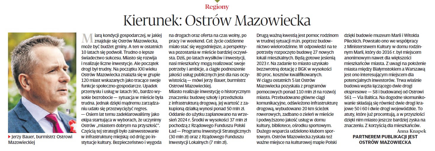 Regiony Kierunek: Ostrów Mazowiecka Mara kondycji gospodarczej, w jakiej znajduje się Ostrów Mazowiecka, może być budżet gminy. A ten w ostatnich 10 latach się podwoil. Trudno o lepsze Świadectwo sukcesu. Miasto się rozwija i realizuje liczne inwestycje. Ale początek drogi był trudny. Na początku XXI wieku Ostrów Mazowiecka znalazła się w grupie 120 miast wskazanych jako tracące swoje funkcje społeczno-gospodarcze. Upadek przemysłu i usług w latach 90., bardzo wy- sokie bezrobocie - sytuacja w mieście była trudna. Jednak dzięki mądremu zarządza- niu udało się przezwyciężyć regres. -Osiem lat temu zadeklarowaliśmy jako ekipa startująca w wyborach, że uczynimy Ostrów miastem dobrym na przyszłość&quot;. Częścią tej strategii było zainwestowanie w infrastrukturę miejską: od dróg po in- stytucje kultury. Bezpieczeństwo i wygoda ▸ Jerzy Bauer, burmistrz Ostrowi Mazowieckiej na drogach oraz oferta na czas wolny, po pracy i w weekend. Cel: życie codzienne miało stać się wygodniejsze, a perspekty- wa pozostania w mieście bardziej oczywi- sta. Dziś, po latach wysiłków i inwestycji, nasi mieszkańcy mogą realizować swoje potrzeby i ambicje, a ciągłe podnoszenie jakości usług publicznych jest dla nas oczy- wistością - mówi Jerzy Bauer, burmistrz Ostrowi Mazowieckiej. Miasto realizuje inwestycję o historycznym znaczeniu: budowę szkoły i przedszkola z infrastrukturą drogową. Jej wartość z za- kupioną działką wynosi ponad 50 mln zł. Oddanie do użytku zaplanowano na wrze- sien 2024 r. Środki w wysokości 37 mln zł pochodzą z Rządowego Funduszu Polski Ład- Programu Inwestycji Strategicznych (30 mln zł) oraz z Rządowego Funduszu Inwestycji Lokalnych (7 mln zł). w trudnej sytuacji m.in. poprzez budow- nictwo wielorodzinne. W odpowiedzi na te potrzeby rozpoczęto budowę 27 nowych lokali mieszkalnych. Będą gotowe jesienią 2023 r. Na zadanie to miasto uzyskało bezzwrotną dotację z BGK w wysokości 80 proc. kosztów kwalifikowanych. W ciągu ostatnich 5 lat Ostrów Mazowiecka pozyskała z programów pomocowych ponad 110 mln zł na rozwój miasta. Przebudowano główne ciągl komunikacyjne, odświeżono infrastrukturę drogową, wybudowano 20 km ścieżek rowerowych, zadbano o zieleń w mieście i podwyższono jakość usług w domu kultury, bibliotece, ośrodku sportowym. Dużego wsparcia udzielono klubom spor towym. Ostrów Mazowiecka zyskała też ważne miejsce na kulturowej mapie Polski Drugą ważną kwestią jest pomoc rodzinom dzięki budowie muzeum Marii i Witolda Pileckich. Powstało ono we współpracy z Ministerstwem Kultury w domu rodzin nym Marii, który do 2016 r. był miejscem anonimowym nawet dla większości mieszkańców miasta. Z uwagi na położenie miasta między Białymstokiem a Warszawą jest ono interesującym miejscem dla potencjalnych inwestorów. Trwa właśnie budowa węzła łączącego dwie drogi ekspresowe - S8 i budowanej od Ostrowi 561- Via Baltica. Na dogodne skomunikowanie składają się również dwie drogi krajowe 50 i 60 i dwie drogi wojewódzkie. To atuty, które już procentują, a w przyszłości dzięki nim miasto jeszcze bardziej zyska na znaczeniu. Z korzyścią dla mieszkańców. 