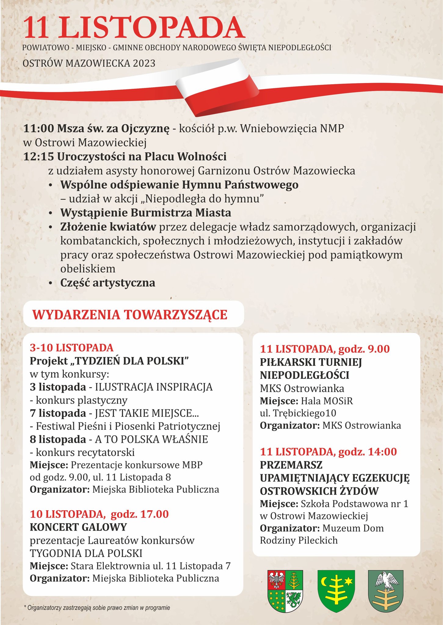 11 LISTOPADA POWIATOWO- MIEJSKO - GMINNE OBCHODY NARODOWEGO ŚWIĘTA NIEPODLEGŁOŚCI OSTRÓW MAZOWIECKA 2023 11:00 Msza św. za Ojczyznę - kościół pw. Wniebowzięcia NMP w Ostrowi Mazowieckiej 12:15 Uroczystości na Placu Wolności z udziałem asysty honorowej Garnizonu Ostrów Mazowiecka, Wspólne odśpiewanie Hymnu Państwowego - udział w akcji „Niepodległa do hymnu", Wystąpienie Burmistrza Miasta, Złożenie kwiatów przez delegacje władz samorządowych, organizacji kombatanckich, społecznych i młodzieżowych, instytucji i zakładów pracy oraz społeczeństwa Ostrowi Mazowieckiej pod pamiątkowym obeliskiem, Część artystyczna. WYDARZENIA TOWARZYSZĄCE 3-10 LISTOPADA Projekt „TYDZIEŃ DLA POLSKI" w tym konkursy: 3 listopada - ILUSTRACJA INSPIRACJA - konkurs plastyczny 7 listopada - JEST TAKIE MIEJSCE... - Festiwal Pieśni i Piosenki Patriotycznej 8 listopada - A TO POLSKA WŁAŚNIE - konkurs recytatorski Miejsce: Prezentacje konkursowe MBP od godz. 9.00, ul. 11 Listopada 8 Organizator: Miejska Biblioteka Publiczna, 10 LISTOPADA, godz. 17.00 KONCERT GALOWY prezentacje Laureatów konkursów TYGODNIA DLA POLSKI Miejsce: Stara Elektrownia ul. 11 Listopada 7 Organizator: Miejska Biblioteka Publiczna, 11 LISTOPADA, godz. 9.00 PIŁKARSKI TURNIEJ NIEPODLEGŁOŚCI MKS Ostrowianka Miejsce: Hala MOSIR ul. Trębickiego10 Organizator: MKS Ostrowianka, 11 LISTOPADA, godz. 14:00 PRZEMARSZ UPAMIĘTNIAJĄCY EGZEKUCJĘ OSTROWSKICH ŻYDÓW Miejsce: Szkoła Podstawowa nr 1 w Ostrowi Mazowieckiej Organizator: Muzeum Dom Rodziny Pileckich *Organizatorzy zastrzegają sobie prawo zmian w programie