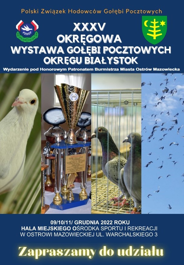 Gołebie i treść: Polski Związek Hodowców Gołębi Pocztowych ранор OKRĘGOWA WYSTAWA GOŁĘBI POCZTOWYCH OKRĘGU BIAŁYSTOK Wydarzenie pod Honorowym Patronatem Burmistrza Miasta Ostrów Mazowiecka 09/10/11/ GRUDNIA 2022 ROKU HALA MIEJSKIEGO OŚRODKA SPORTU I REKREACJI W OSTROWI MAZOWIECKIEJ UL. WARCHALSKIEGO 3 Zapraszamy do udziału