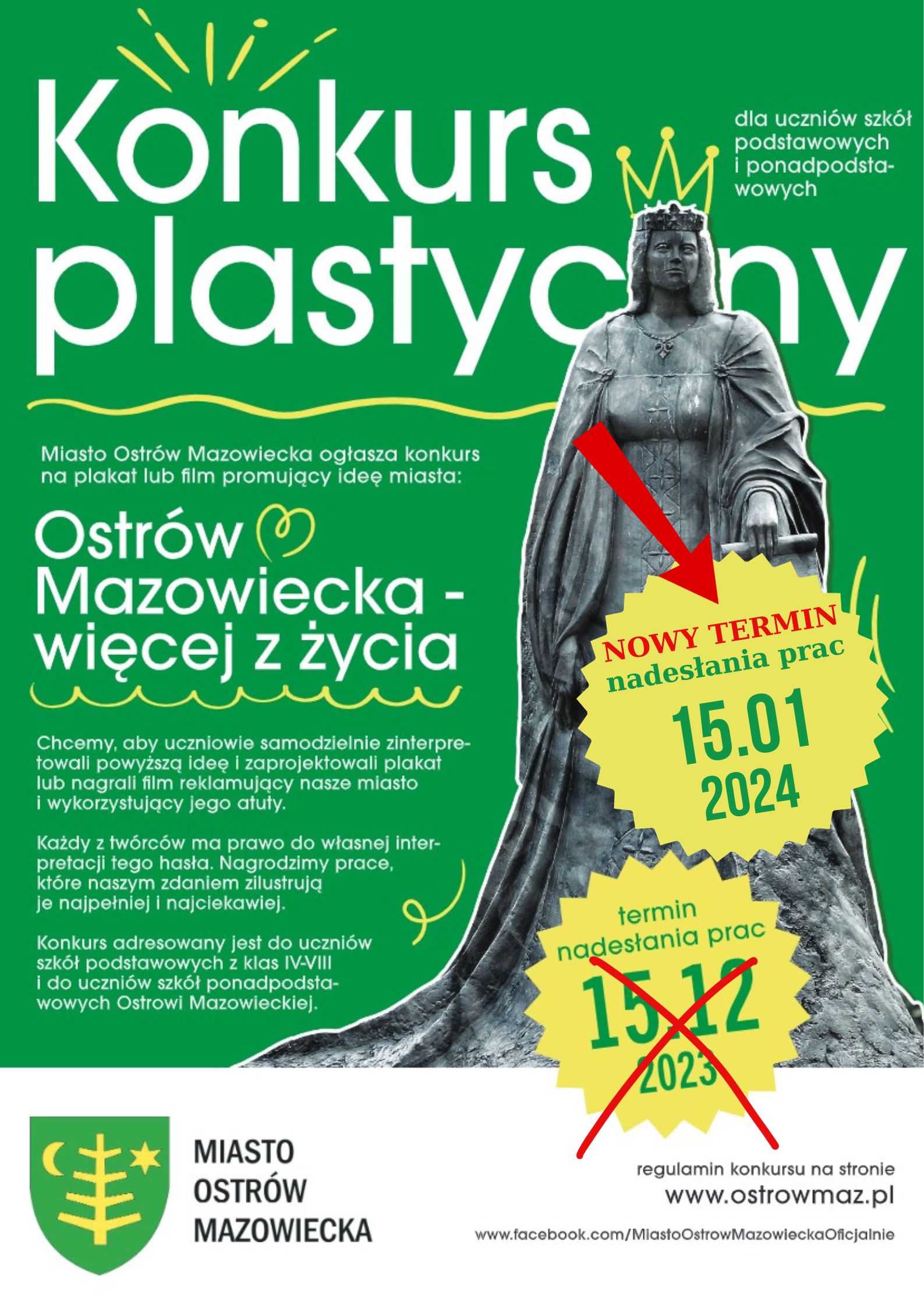 Konkurs plastyczny dla uczniów szkół podstawowych i ponadpodstawowych  Miasto Ostrów Mazowiecka ogłasza konkurs na plakat lub film promujący ideę miasta: Ostrów Mazowiecka - więcej z życia NOWY TERMIN nadesłania prac 15.01 2024 r Chcemy, aby uczniowie samodzielnie zinterpretowali powyższą ideę i zaprojektowali plakat lub nagrali film reklamujący nasze miasto i wykorzystujący jego atuty. Każdy z twórców ma prawo do własnej interpretacji tego hasła. Nagrodzimy prace, które naszym zdaniem zilustrują je najpełniej i najciekawiej. Konkurs adresowany jest do uczniów szkół podstawowych z klas IV-VIII i do uczniów szkół ponadpodstawowych Ostrowi Mazowieckiej. Regulamin konkursu na stronie www.ostrowmaz.pl www.facebook.com/MiastoOstrow Mazowiecka Oficjalnie