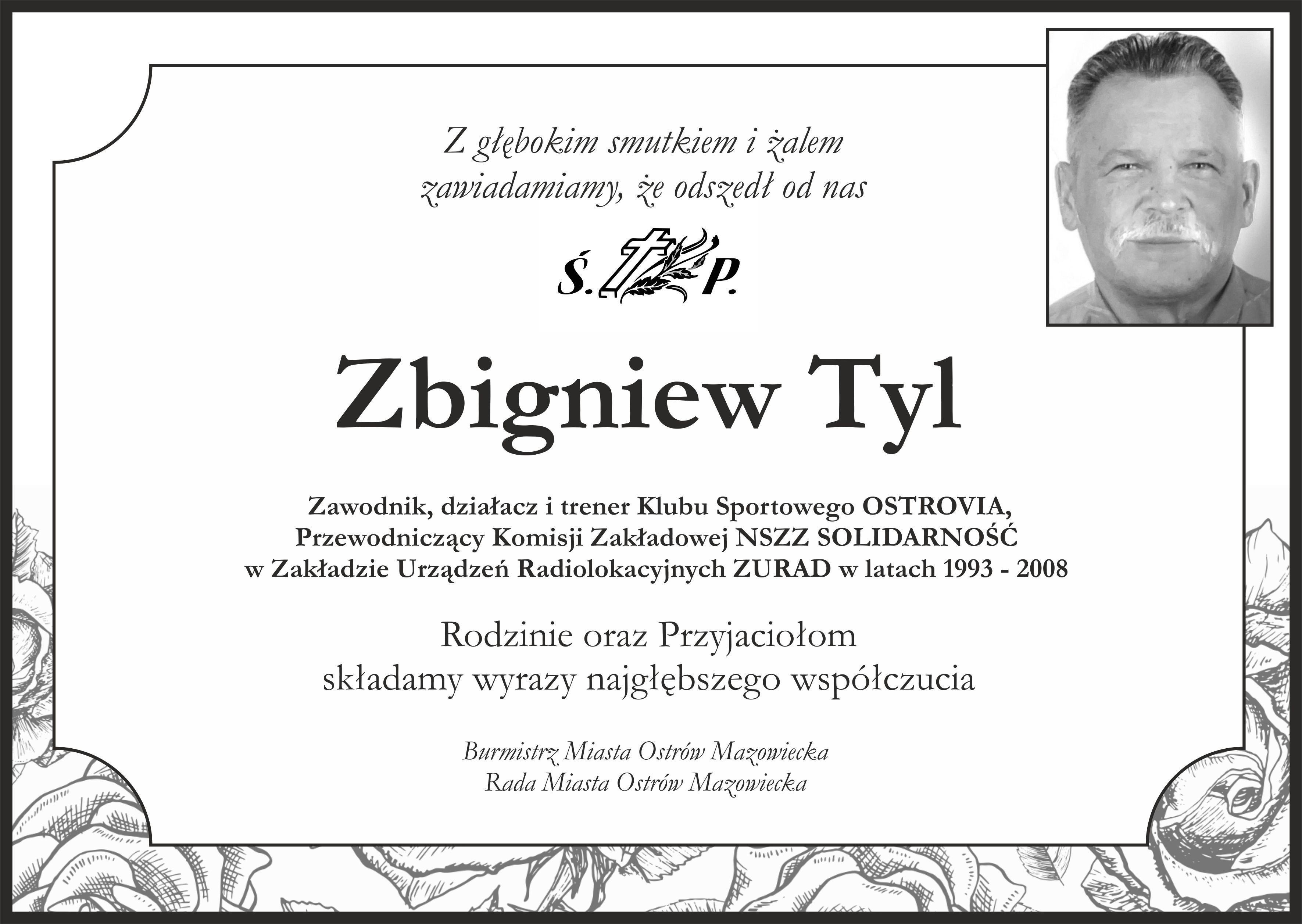 Z głębokim smutkiem i żalem zawiadamiamy że odszedł od nas  Świętej Pamięci Zbigniew Tyl  Zawodnik działacz i trener Klubu Sportowego OSTROVIA, Przewodniczący Komisji Zakładowej NSZZ SOLIDARNOŚĆ w Zakładzie Urządzeń Radiolokacyjnych ZURAD w latach 1993 – 2008  Rodzinie oraz Przyjaciołom składamy wyrazy najgłębszego współczucia Burmistrz Miasta Ostrów Mazowiecka Rada Miasta Ostrów Mazowiecka