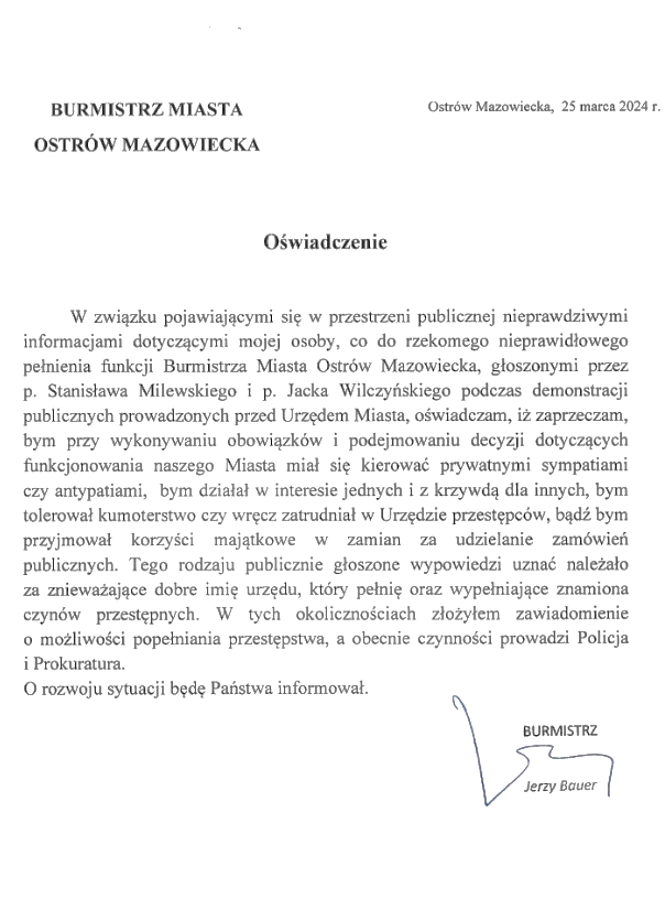BURMISTRZ MIASTA OSTRÓW MAZOWIECKA, Ostrów Mazowiecka, 25 marca 2024 г. Oświadczenie W związku pojawiającymi się w przestrzeni publicznej nieprawdziwymi informacjami dotyczącymi mojej osoby, co do rzekomego nieprawidłowego pełnienia funkcji Burmistrza Miasta Ostrów Mazowiecka, głoszonymi przez p. Stanisława Milewskiego i p. Jacka Wilczyńskiego podczas demonstracji publicznych prowadzonych przed Urzędem Miasta, oświadczam, iż zaprzeczam, bym przy wykonywaniu obowiązków i podejmowaniu decyzji dotyczących funkcjonowania naszego Miasta miał się kierować prywatnymi sympatiami czy antypatiami, bym działał w interesie jednych i z krzywdą dla innych, bym tolerował kumoterstwo czy wręcz zatrudniał w Urzędzie przestępców, bądź bym przyjmował korzyści majątkowe w zamian za udzielanie zamówień publicznych. Tego rodzaju publicznie głoszone wypowiedzi uznać należało za znieważające dobre imię urzędu, który pełnię oraz wypełniające znamiona czynów przestępnych. W tych okolicznościach złożyłem zawiadomienie o możliwości popełniania przestępstwa, a obecnie czynności prowadzi Policja i Prokuratura. O rozwoju sytuacji będę Państwa informował. BURMISTRZ Jerzy Bauer