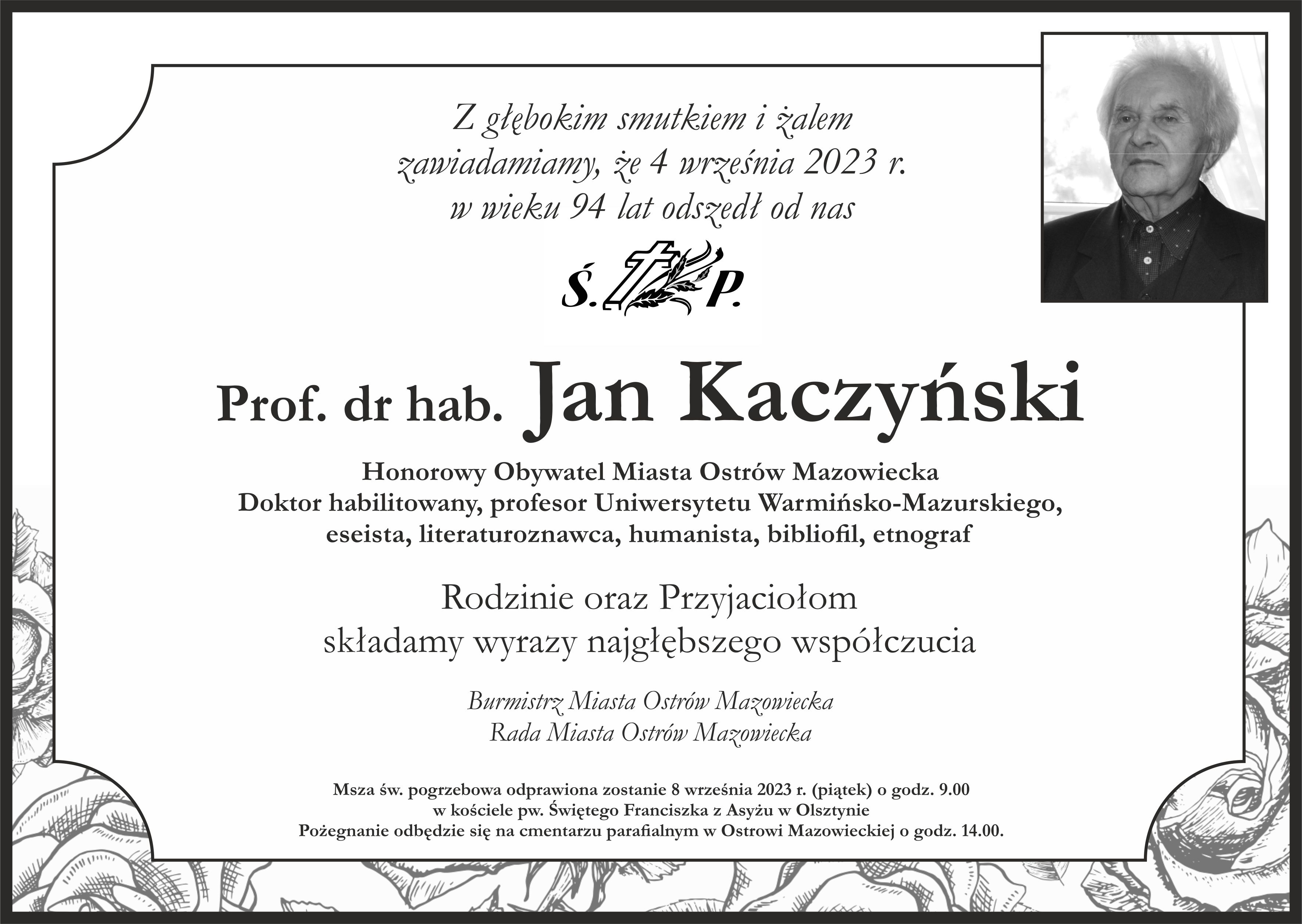 Z głębokim smutkiem i żalem zawiadamiamy że 4 września 2023 roku w wieku 94 lat odszedł od nas Świętej Pamięci Profesor doktor habilitowany Jan Kaczyński Honorowy Obywatel Miasta Ostrów Mazowiecka, doktor habilitowany, profesor Uniwersytetu Warmińsko-Mazurskiego, eseista, literaturoznawca, humanista, bibliofil, etnograf Rodzinie oraz Przyjaciołom składamy wyrazy najgłębszego współczucia Burmistrz Miasta Ostrów Mazowiecka Rada Miasta Ostrów Mazowiecka Msza święta pogrzebowa odprawiona zostanie 8 września 2023 roku (piątek) o godzinie 9.00 w kościele pod wezwaniem Świętego Franciszka z Asyżu w Olsztynie Pożegnanie odbędzie się na cmentarzu parafialnym w Ostrowi Mazowieckiej o godzinie 14.00