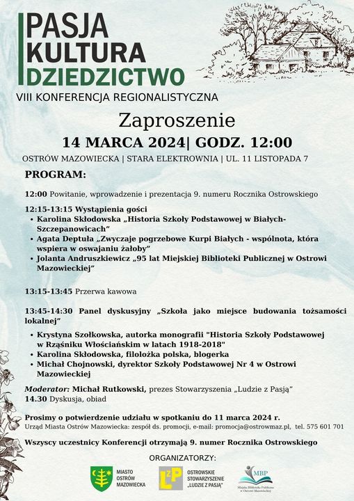 IPASJA KULTURA DZIEDZICTWO VIII KONFERENCJA REGIONALISTYCZNA Zaproszenie 14 MARCA 2024| GODZ. 12:00 OSTRÓW MAZOWIECKA | STARA ELEKTROWNIA | UL. 11 LISTOPADA 7 PROGRAM: 12:00 Powitanie, wprowadzenie i prezentacja 9. numeru Rocznika Ostrowskiego 12:15-13:15 Wystąpienia gości • Karolina Skłodowska „Historia Szkoły Podstawowej w Białych- Szczepanowicach&amp;quot; • Agata Deptuła „Zwyczaje pogrzebowe Kurpi Białych wspólnota, która wspiera w oswajaniu żałoby&amp;quot; • Jolanta Andruszkiewicz 95 lat Miejskiej Biblioteki Publicznej w Ostrowi Mazowieckiej&amp;quot; 13:15-13:45 Przerwa kawowa 13:45-14:30 Panel dyskusyjny „Szkoła jako miejsce budowania tożsamości lokalnej&amp;quot; • Krystyna Szołkowska, autorka monografii &amp;quot;Historia Szkoły Podstawowej w Rząśniku Włościańskim w latach 1918-2018&amp;quot; • Karolina Skłodowska, filoložka polska, blogerka • Michał Chojnowski, dyrektor Szkoły Podstawowej Nr 4 w Ostrowi Mazowieckiej Moderator: Michał Rutkowski, prezes Stowarzyszenia „Ludzie z Pasją&amp;quot; 14.30 Dyskusja, obiad Prosimy o potwierdzenie udziału w spotkaniu do 11 marca 2024 г. Urząd Miasta Ostrów Mazowiecka: zespół ds. promocji, e-mail: promocja@ostrowmaz.pl, tel. 575 601 701 Wszyscy uczestnicy Konferencji otrzymają 9. numer Rocznika Ostrowskiego MIASTO OSTRÓW MAZOWIECKA MBP ORGANIZATORZY: OSTROWSKIE STOWARZYSZENIE LUDZIE Z PASJA