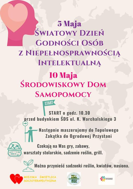 5 Maja ŚWIATOWY DZIEŃ GODNOŚCI OSÓB Z NIEPEŁNOSPRAWNOŚCIĄ INTELEKTUALNĄ 10 Maja ŚRODOWISKOWY DOM SAMOPOMOCY START START o godz. 10.30 przed budynkiem ŚDS ul. K. Warchalskiego 3 Następnie maszerujemy do Topolowego Zakątka do Ogrodowej Przystani Czekają na Was gry, zabawy, warsztaty stolarskie, sadzenie roślin, grill. Można przynieść sadzonki roślin, kwiatów, nasiona. MIEJSKA ŚWIETLICA SOCJOTERAPEUTYCZNA