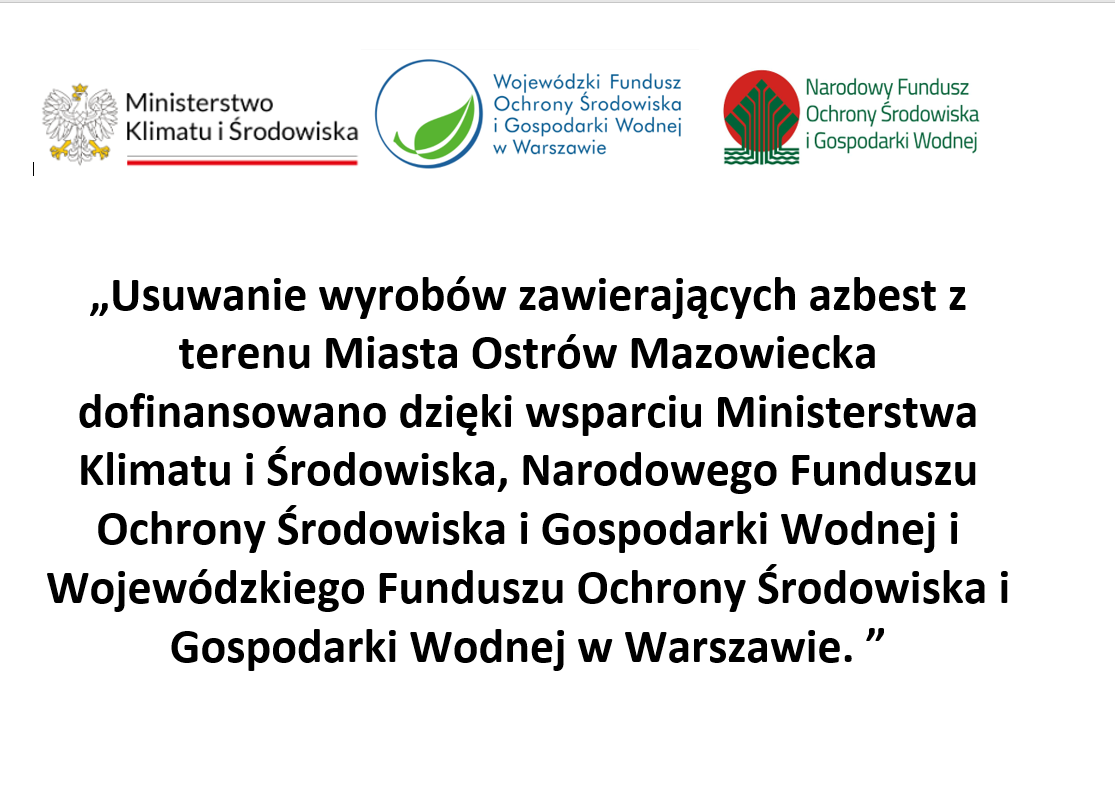Ministerstwo Klimatu i Środowiska Wojewódzki Fundusz Ochrony Środowiska i Gospodarki Wodnej w Warszawie Narodowy Fundusz Ochrony Środowiska i Gospodarki Wodnej „Usuwanie wyrobów zawierających azbest z terenu Miasta Ostrów Mazowiecka dofinansowano dzięki wsparciu Ministerstwa Klimatu i Środowiska, Narodowego Funduszu Ochrony Środowiska i Gospodarki Wodnej i Wojewódzkiego Funduszu Ochrony Środowiska i Gospodarki Wodnej w Warszawie. "
