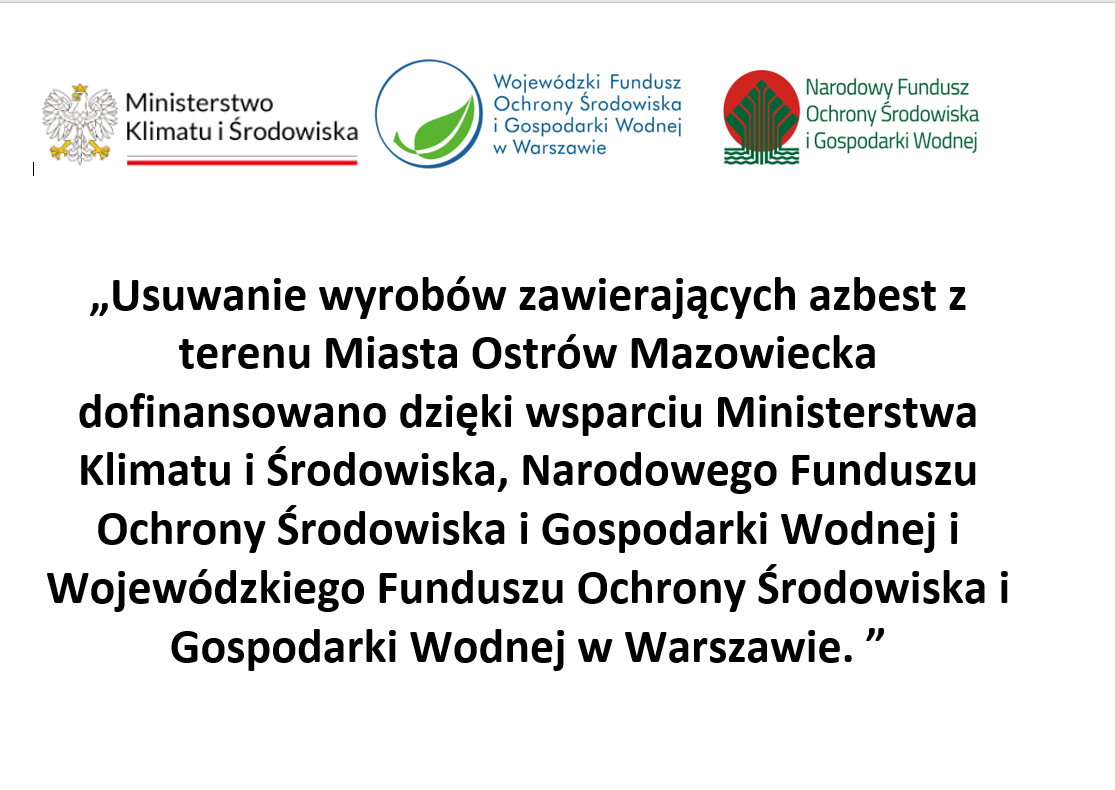 Ministerstwo Klimatu i Środowiska Wojewódzki Fundusz Ochrony Środowiska i Gospodarki Wodnej w Warszawie Narodowy Fundusz Ochrony Środowiska i Gospodarki Wodnej „Usuwanie wyrobów zawierających azbest z terenu Miasta Ostrów Mazowiecka dofinansowano dzięki wsparciu Ministerstwa Klimatu i Środowiska, Narodowego Funduszu Ochrony Środowiska i Gospodarki Wodnej i Wojewódzkiego Funduszu Ochrony Środowiska i Gospodarki Wodnej w Warszawie. &quot;