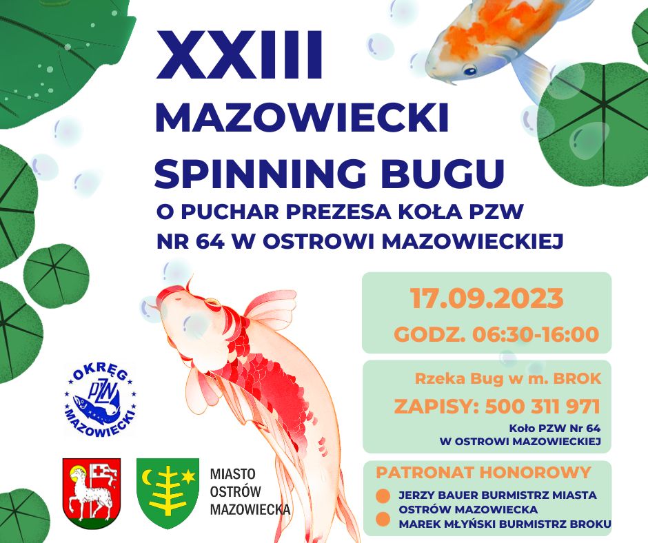 XXIII MAZOWIECKI SPINNING BUGU O PUCHAR PREZESA KOŁA PZW NR 64 W OSTROWI MAZOWIECKIEJ 17 września 2023 roku w godzinach 06:30-16:00 Rzeka Bug w m. BROK ZAPISY pod numerem telefonu 500 311 971 Koło PZW Nr 64 W OSTROWI MAZOWIECKIEJ PATRONAT HONOROWY Jerzy Bauer Burmistrz Miasta Ostrów Mazowiecka oraz Marek Młyński Burmistrz Miasta Brok