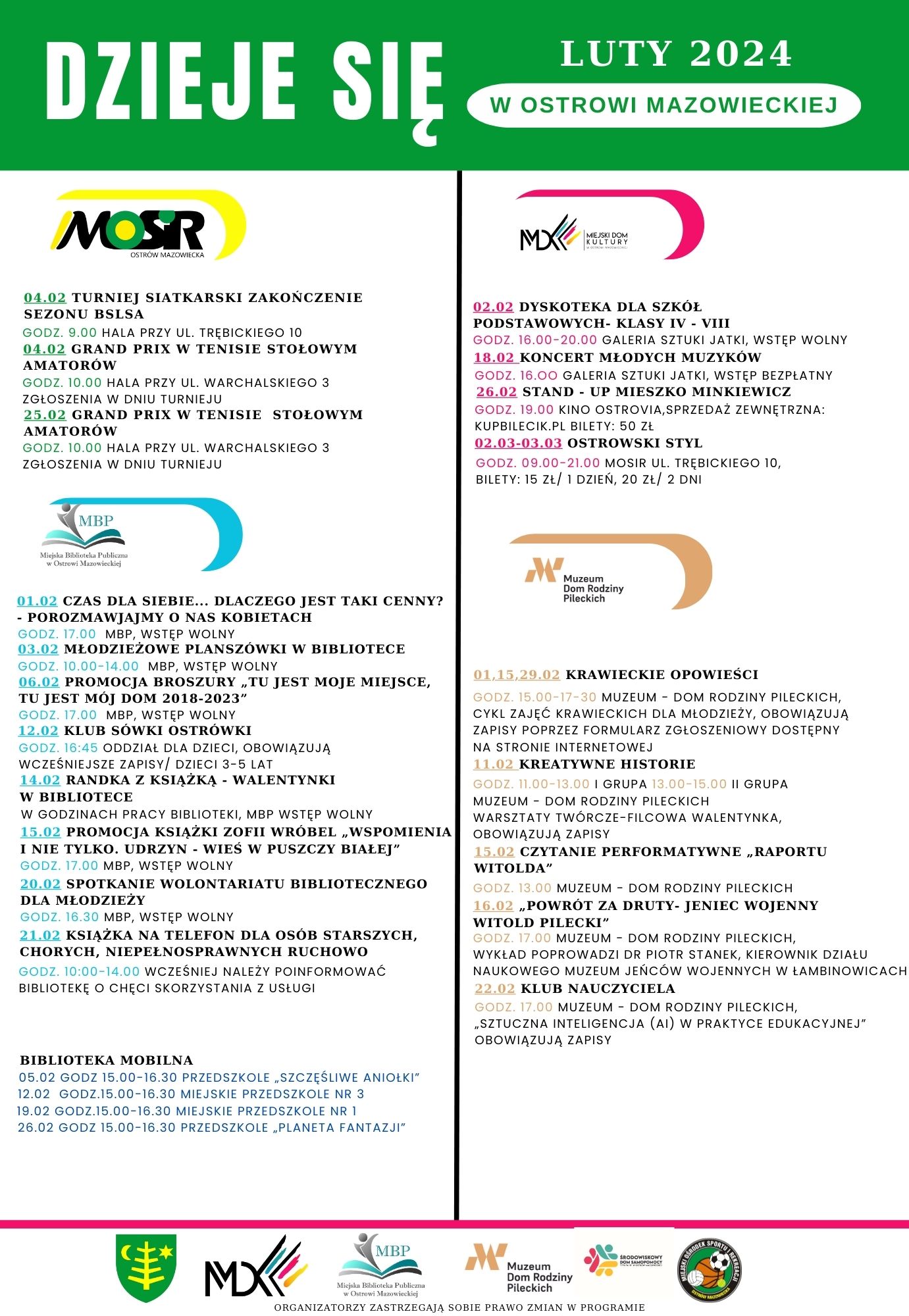 DZIEJE SIĘ MOSR 04.02 TURNIEJ SIATKARSKI ZAKOŃCZENIE SEZONU BSLSA GODZ. 9.00 HALA PRZY UL. TREBICKIEGO 10 04.02 GRAND PRIX W TENISIE STOŁOWYM AMATORÓW GODZ. 10.00 HALA PRZY UL. WARCHALSKIEGO 3 ZGŁOSZENIA W DNIU TURNIEJU 25.02 GRAND PRIX W TENISIE STOŁOWYM AMATORÓW GODZ. 10.00 HALA PRZY UL. WARCHALSKIEGO 3 ZGŁOSZENIA W DNIU TURNIEJU LUTY 2024 W OSTROWI MAZOWIECKIEJ M 02.02 DYSKOTEKA DLA SZKÓŁ PODSTAWOWYCH KLASY IV VIII GODZ. 16.00-20.00 GALERIA SZTUKI JATKI, WSTĘP WOLNY 18.02 KONCERT MŁODYCH MUZYKÓW GODZ. 16.00 GALERIA SZTUKI JATKI, WSTĘP BEZPŁATNY 26.02 STAND UP MIESZKO MINKIEWICZ GODZ. 19.00 KINO OSTROVIA, SPRZEDAŻ ZEWNĘTRZNA: KUPBILECIK.PL BILETY: 50 ZŁ 02.03-03.03 OSTROWSKI STYL GODZ 09.00-21.00 MOSIR UL. TREBICKIEGO 10, BILETY: 15 ZŁ/ 1 DZIEŃ, 20 ZŁ/ 2 DNI MBP 01.02 CZAS DLA SIEBIE... DLACZEGO JEST TAKI CENNY? - POROZMAWIAJMY O NAS KOBIETACH GODZ 17:00 MBP, WSTĘP WOLNY 03.02 MŁODZIEŻOWE PLANSZÓWKI W BIBLIOTECE GODZ. 10.00-14.00 MBP, WSTĘP WOLNY 06.02 PROMOCJA BROSZURY TU JEST MOJE MIEJSCE, TU JEST MOJ DOM 2018-2023&quot; GODZ 17.00 MBP, WSTEP WOLNY 12.02 KLUB SÓWKI OSTRÓWKI GODZ. 16:45 ODDZIAŁ DLA DZIECI, OBOWIĄZUJĄ WCZEŚNIEJSZE ZAPISY/ DZIECI 3-5 LAT 14.02 RANDKA Z KSIĄŻKĄ WALENTYNKI W BIBLIOTECE W GODZINACH PRACY BIBLIOTEKI, MBP WSTĘP WOLNY 15.02 PROMOCJA KSIĄŻKI ZOFII WROBEL WSPOMIENIA I NIE TYLKO. UDRZYN WIEŚ W PUSZCZY BIAŁEJ&quot; GODZ. 17.00 MBP, WSTĘP WOLNY 20.02 SPOTKANIE WOLONTARIATU BIBLIOTECZNEGO DLA MŁODZIEŻY GODZ. 16.30 MBP, WSTĘP WOLNY 21.02 KSIĄŻKA NA TELEFON DLA OSÓB STARSZYCH, CHORYCH, NIEPEŁNOSPRAWNYCH RUCHOWO GODZ. 10:00-14.00 WCZEŚNIEJ NALEŻY POINFORMOWAĆ BIBLIOTEKE O CHĘCI SKORZYSTANIA Z USŁUGI Dom Rodziny Pileckich 01.15.29.02 KRAWIECKIE OPOWIEŚCI GODZ 15.00-17-30 MUZEUM DOM RODZINY PILECKICH, CYKL ZAJĘĆ KRAWIECKICH DLA MŁODZIEŻY, OBOWIĄZUJĄ ZAPISY POPRZEZ FORMULARZ ZGŁOSZENIOWY DOSTĘPNY NA STRONIE INTERNETOWEJ 11.02 KREATYWNE HISTORIE GODZ. 11.00-13.00 1 GRUPA 13.00-15.00 II GRUPA MUZEUM DOM RODZINY PILECKICH WARSZTATY TWÓRCZE-FILCOWA WALENTYNKA. OBOWIĄZUJĄ ZAPISY 15.02 CZYTANIE PERFORMATYWNE RAPORTU WITOLDA&quot; GODZ. 13.00 MUZEUM DOM RODZINY PILECKICH 16.02 POWRÓT ZA DRUTY-JENIEC WOJENNY WITOLD PILECKI&quot; MUZEUM DOM RODZINY PILECKICH, WYKŁAD POPROWADZI DR PIOTR STANEK, KIEROWNIK DZIAŁU NAUKOWEGO MUZEUM JEŃCÓW WOJENNYCH W ŁAMBINOWICACH 22.02 KLUB NAUCZYCIELA BODZ. 17.00 MUZEUM DOM RODZINY PILECKICH, SZTUCZNA INTELIGENCJA (AI) W PRAKTYCE EDUKACYJNEJ&quot; OBOWIĄZUJĄ ZAPISY BIBLIOTEKA MOBILNA 05.02 GODZ 15.00-16.30 PRZEDSZKOLE SZCZĘŚLIWE ANIOŁKI 12.02 GODZ.15.00-16.30 MIEJSKIE PRZEDSZKOLE NR 3 19.02 GODZ.15.00-16.30 MIEJSKIE PRZEDSZKOLE NR 1 26.02 GODZ 15.00-16.30 PRZEDSZKOLE PLANETA FANTAZJI MBP MX Muzeum Dom Rodziny Pileckich ORGANIZATORZY ZASTRZEGAJĄ SOBIE PRAWO ZMIAN W PROGRAMIE