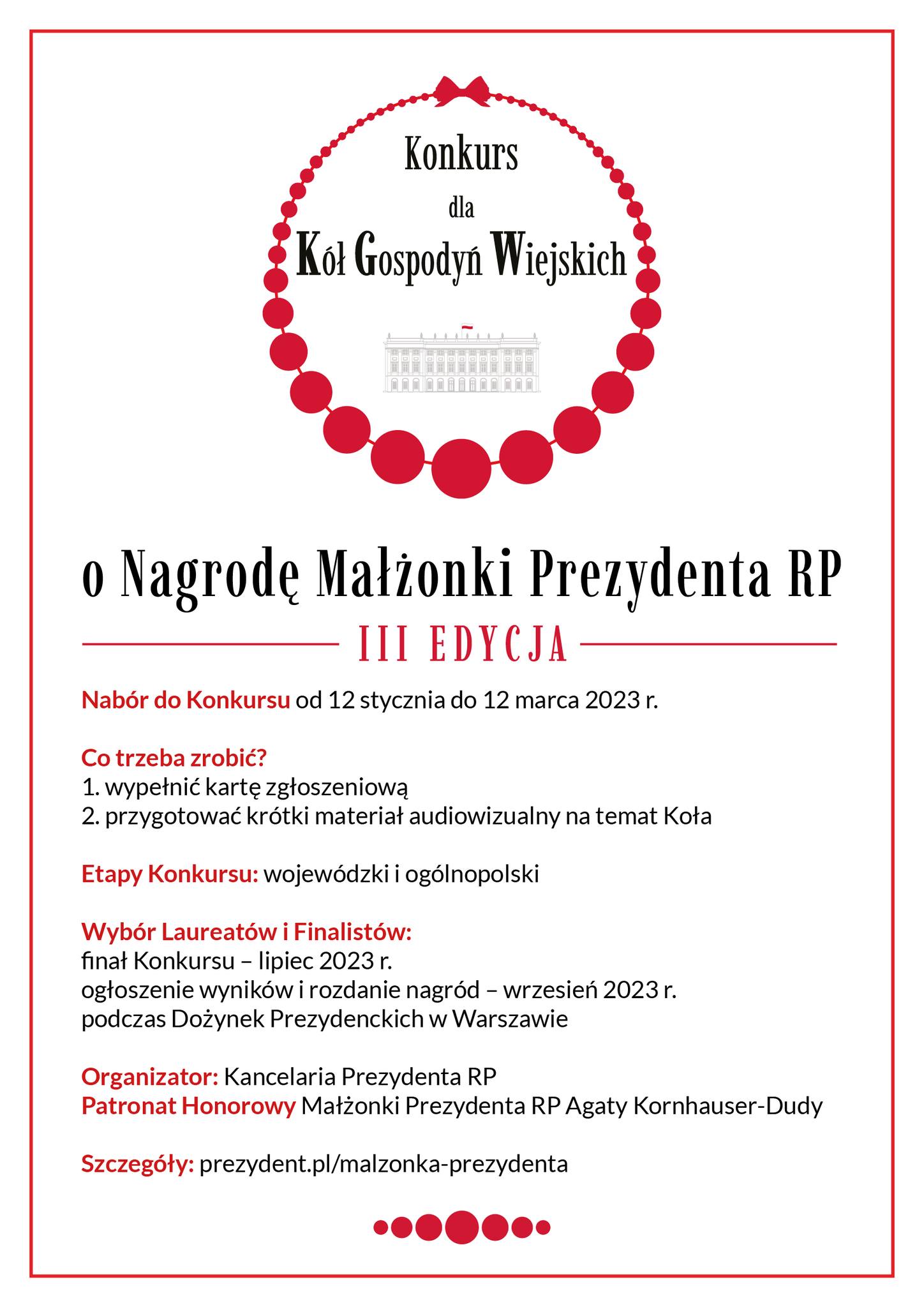 Konkurs dla Kół Gospodyń Wiejskich o Nagrodę Małżonki Prezydenta RP III EDYCJA Nabór do Konkursu od 12 stycznia do 12 marca 2023 r. Co trzeba zrobić? 1. wypełnić kartę zgłoszeniową 2. przygotować krótki materiał audiowizualny na temat Koła Etapy Konkursu: wojewódzki i ogólnopolski Wybór Laureatów i Finalistów: finał Konkursu - lipiec 2023 r. ogłoszenie wyników i rozdanie nagród - wrzesień 2023 r. podczas Dożynek Prezydenckich w Warszawie Organizator: Kancelaria Prezydenta RP Patronat Honorowy Małżonki Prezydenta RP Agaty Kornhauser-Dudy Szczegóły: prezydent.pl/malzonka-prezydenta