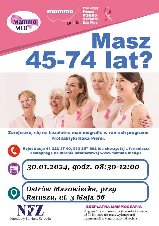 Mammo MED Program Wczesnego Wykrywania Raka Piersi Masz 45-74 lat? Zarejestruj się na bezpłatną mammografię w ramach programu Profilaktyki Raka Piersi. Rejestracja 61 222 37 00, 583 257 602 lub skorzystaj z formularza dostępnego na stronie internetowej www.mammo-med.pl 30.01.2024, godz. 08:30-12:00 Ostrów Mazowiecka, przy Ratuszu, ul. 3 Maja 66 NFZ Narodowy Fundusz Zdrowia BEZPŁATNA MAMMOGRAFIA Program NFZ adresowany jest do kobiet w wieku 45-74 lat, które nie miały wykonywanej mammografii w ciągu ostatnich dwóch lat.