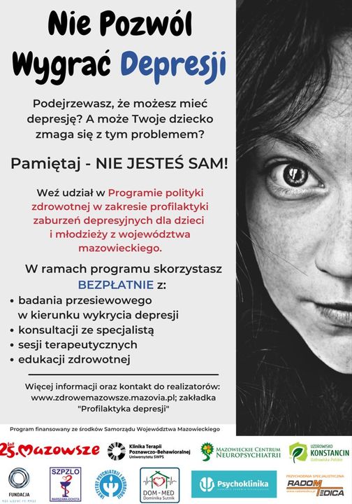 Nie Pozwól Wygrać Depresji Podejrzewasz, że możesz mieć depresję? A może Twoje dziecko zmaga się z tym problemem? Pamiętaj - NIE JESTEŚ SAM! Weź udział w Programie polityki zdrowotnej w zakresie profilaktyki zaburzeń depresyjnych dla dzieci i młodzieży z województwa mazowieckiego. W ramach programu skorzystasz BEZPŁATNIE Z: badania przesiewowego w kierunku wykrycia depresji • konsultacji ze specjalistą sesji terapeutycznych • edukacji zdrowotnej Więcej informacji oraz kontakt do realizatorów: www.zdrowemazowsze.mazovia.pl; zakładka "Profilaktyka depresji" Program finansowany ze środków Samorządu Województwa Mazowieckiego 25.Mazowsze SZPZLO FUNDACJA Klinika Terapil Poznawczo-Behawioralnej Uniwersytetu WPS ་ DOM-MED Dominika Sutnik MAZOWIECKIE CENTRUM NEUROPSYCHIATRII Psychoklinika KONSTANCIN RADOM EDICA
