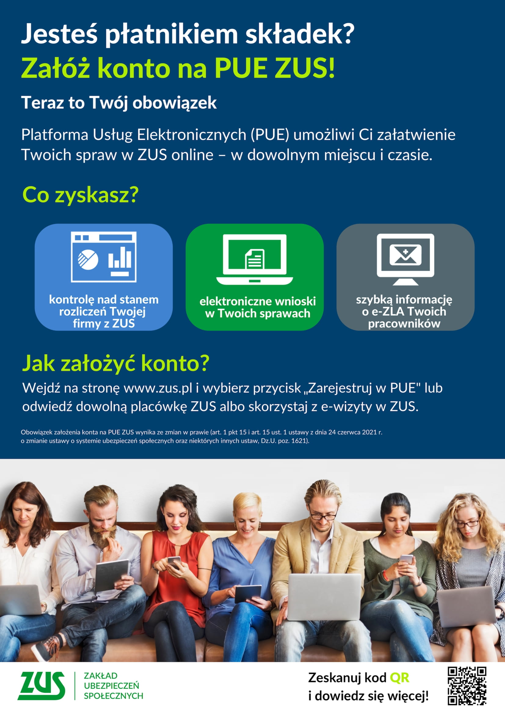 Jesteś płatnikiem składek? Załóż konto na PUE ZUS! Teraz to Twój obowiązek Platforma Usług Elektronicznych (PUE) umożliwi Ci załatwienie Twoich spraw w ZUS online - w dowolnym miejscu i czasie. Co zyskasz? 网 kontrolę nad stanem rozliczeń Twojej firmy z ZUS elektroniczne wnioski w Twoich sprawach szybką informację o e-ZLA Twoich pracowników Jak założyć konto? Wejdź na stronę www.zus.pl i wybierz przycisk,,Zarejestruj w PUE&quot; lub odwiedź dowolną placówkę ZUS albo skorzystaj z e-wizyty w ZUS. Obowiązek założenia konta na PUE ZUS wynika ze zmian w prawie (art. 1 pkt 15 i art. 15 ust. 1 ustawy z dnia 24 czerwca 2021 r.