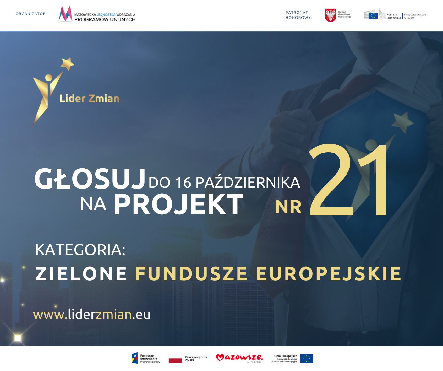 ORGANIZATOR: MAZOWIECKA JEDNOSTKA WDRAŻANIA PROGRAMÓW UNIJNYCH PATRONAT HONOROWY: Marszałek Województwa Mazowieckiego,  Komisja Europejska, Przedstawicielstwo w Polsce, Lider Zmian GŁOSUJ DO 16 PAŹDZIERNIKA NA PROJEKT NR 21 KATEGORIA: ZIELONE FUNDUSZE EUROPEJSKIE www.liderzmian.eu 